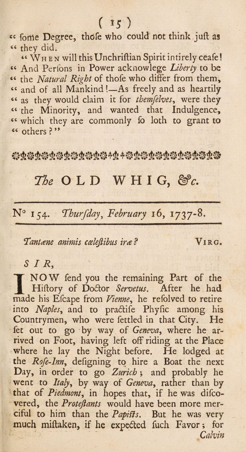 ( *5 ) «e forrte Degree, thdfe who could not think juft as “ they did. “When will this Unchriftian Spirit intirely ceafe! “ And Perfons in Power acknowlege Liberty to be “ the Natural Right of thofe who differ from them, “ and of all Mankind!—As freely and as heartily “ as they would claim it for themfelves, were they “ the Minority, and wanted that Indulgence, “ which they are commonly fo loth to grant to 44 others ? ” The OLD WHIG, &>c. N° 154. Fhurfday, February 16, 1737-8. Fantane animis ccelefiibus iraP Virg. SIR, I NOW fend you the remaining Part of the Hiftory of Dodtor Servetus. After he had made his Efcape from Vienne, he refolved to retire into Naples, and to pradtife Phyfic among his Countrymen, who were fettled in that City. Pie fet out to go by way of Geneva, where he ar¬ rived on Foot, having left off riding at the Place where he lay the Night before. He lodged at the Rofe-lnn, defigning to hire a Boat the next Day, in order to go Zurich ; and probably he went to Italy, by way of Geneva, rather than by that of Piedmont, in hopes that, if he was difco- vered, the Proteftants would have been more mer¬ ciful to him than the PapiSls. But he was very much miftaken, if he expedted fuch Favor; for Galvin