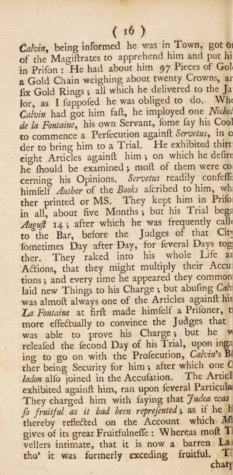 Calvin, being informed he was in Town, got Oi of the Magiftrates to apprehend him and put hi in Prifon : He had about him 97 Pieces of Gol. a Gold Chain weighing about twenty Crowns, ar fix Gold Rings; all which he delivered to the Ja lor, as I fuppofed he was obliged to do. Wh< Calvin had got him fail, he imployed on e Niche i de la Fontaine, his own Servant, fome fay his Cool to commence a Perfecution againft Servetus, in o der to bring him to a Trial. He exhibited thirt: eight Articles againft him •, on which he defire he lhould be examined; moft of them were co cermng his Opinions. Servetus readily co rife fit himfelf Author of the Books aferibed to him, wh: ther printed or MS. They kept him in Prifa in all, about five Months; but his Trial bege Augufl 14; after which he was frequently calk to the Bar, before the Judges of that Cin fometimes Day after Day, for feveral Days tog ther. They raked into his whole Lite at Adions, that they might multiply their Accu tions; and every time he appeared they common laid new Things to his Charge ; but abufing Calt was almoft always one of the Articles againft hii Fa Fontaine at firft made himfelf a Priloner, t: more effectually to convince the Judges that was able to prove his Charge ; but he v releafed the fecond Day of his Trial, upon ing£ ing to go on with the Profecution, Calvin's Bi ther being Security for him ; after which one C ladon alfo joined in the Accufation. The Artie! exhibited againft him, ran upon feveral Particulai They charged him with faying that Judea was fo fruitful as it had been reprefented; as if he 1 thereby refieded on the Account which ML gives of its great Fruitfulneffe : W hereas moft T vellers intimate, that it is now a barren La tho’ it was formerly exceding fruitful. T
