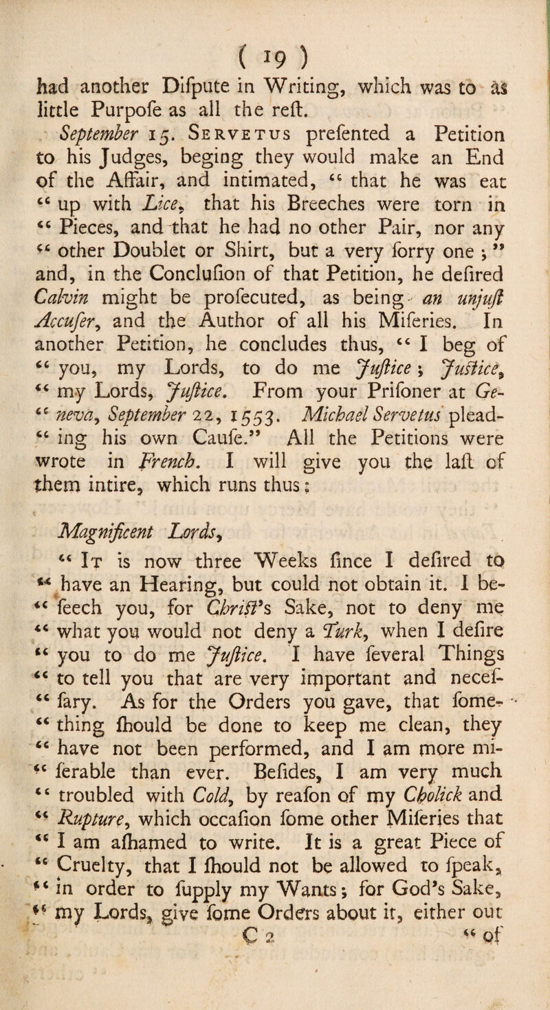 had another Difpute in Writing, which was to as little Parpofe as all the reft. September 15. Servetus prefented a Petition to his Judges, beging they would make an End of the Affair, and intimated, 46 that he was eat 44 up with Licer that his Breeches were torn in “ Pieces, and that he had no other Pair, nor any C£ other Doublet or Shirt, but a very lorry one j ” and, in the Conclufion of that Petition, he defired Calvin might be profecuted, as being an unjujl Accufer, and the Author of all his Miferies. In another Petition, he concludes thus, “ I beg of “ you, my Lords, to do me Juflice \ Justice^ 44 my Lords, Juftice. From your Prifoner at Ge- 6 4 neva9 September 22, 1553. Michael Servetus plead- 44 ing his own Caufe.” All the Petitions were wrote in French. I will give you the laft of them intire, which runs thus: sc iC «C sc sc sc sc sc sc s c sc sc sc s c Magnificent Lords, 44 It is now three Weeks fince I defired to have an Hearing, but could not obtain it. I be- feech you, for Christ's Sake, not to deny me what you would not deny a Lurk, when I defire you to do me Juftice. I have feveral Things to tell you that are very important and nece£ fary. As for the Orders you gave, that fome« thing fhould be done to keep me clean, they have not been performed, and I am more mi- ferable than ever. Befides, I am very much troubled with Cold9 by reafon of my Cholick and Rupture, which occafion fome other Miferies that I am alhamed to write. It is a great Piece of Cruelty, that I fhould not be allowed to fpeak, in order to fupply my Wants; for God’s Sake, my Lords* give fome Orders about it, either out “2 “ of