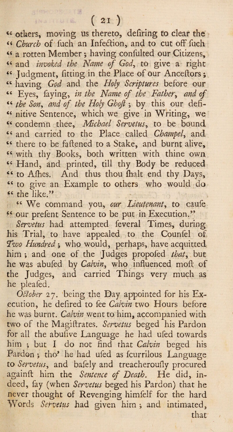 « others, moving us thereto, defiring to clear the Church of fuch an Infection, and to cut off fuch 44 a rotten Member; having confulted our Citizens, 44 and invoked the Name of God, to give a right 44 Judgment, fitting in the Place of our Anceftors; 44 having God and the Holy Scriptures before our 44 Eyes, faying, in the Name of the Father, and of 44 the Sony and of the Holy Ghoft ; by this our defi- 44 nitive Sentence, which we give in Writing, we 44 condemn thee, Michael Servetus, to be bound 44 and carried to the Place called Champel, and 44 there to be fattened to a Stake, and burnt alive, 44 with thy Books, both written with thine own 44 Hand, and printed, till thy Body be reduced 44 to Afhes. And thus thou lhalt end thy Days, 44 to give an Example to others who would do *4 the like.” 44 We command vou, our Lieutenant, to caufe *4 our prefent Sentence to be put in Execution.” Servetus had attempted feveral Times, during his Trial, to have appealed to the Counfel of Two Hundred y who would, perhaps, have acquitted him ; and one of the Judges propofed that, but he was abufed by Calvin, who influenced moft of the Judges, and carried Things very much as he pleafed. Odloher 27. being the Day appointed for his Ex¬ ecution, he defired to fee Calvin two Hours before he was burnt. Calvin went to him, accompanied with two of the Magiftrates. Servetus beged his Pardon for all the abuflve Language he had ufed towards him ♦, but I do not find that Calvin beged his Pardon •, tho* he had ufed as fcurrilous Language to Servetus, and bafely and treacheroufly procured againft him the Sentence of Death. He did, in¬ deed, fay (when Servetus beged his Pardon) that he never thought of Revenging himfelf for the hard Words SeYvetus had given him ; and intimated, that