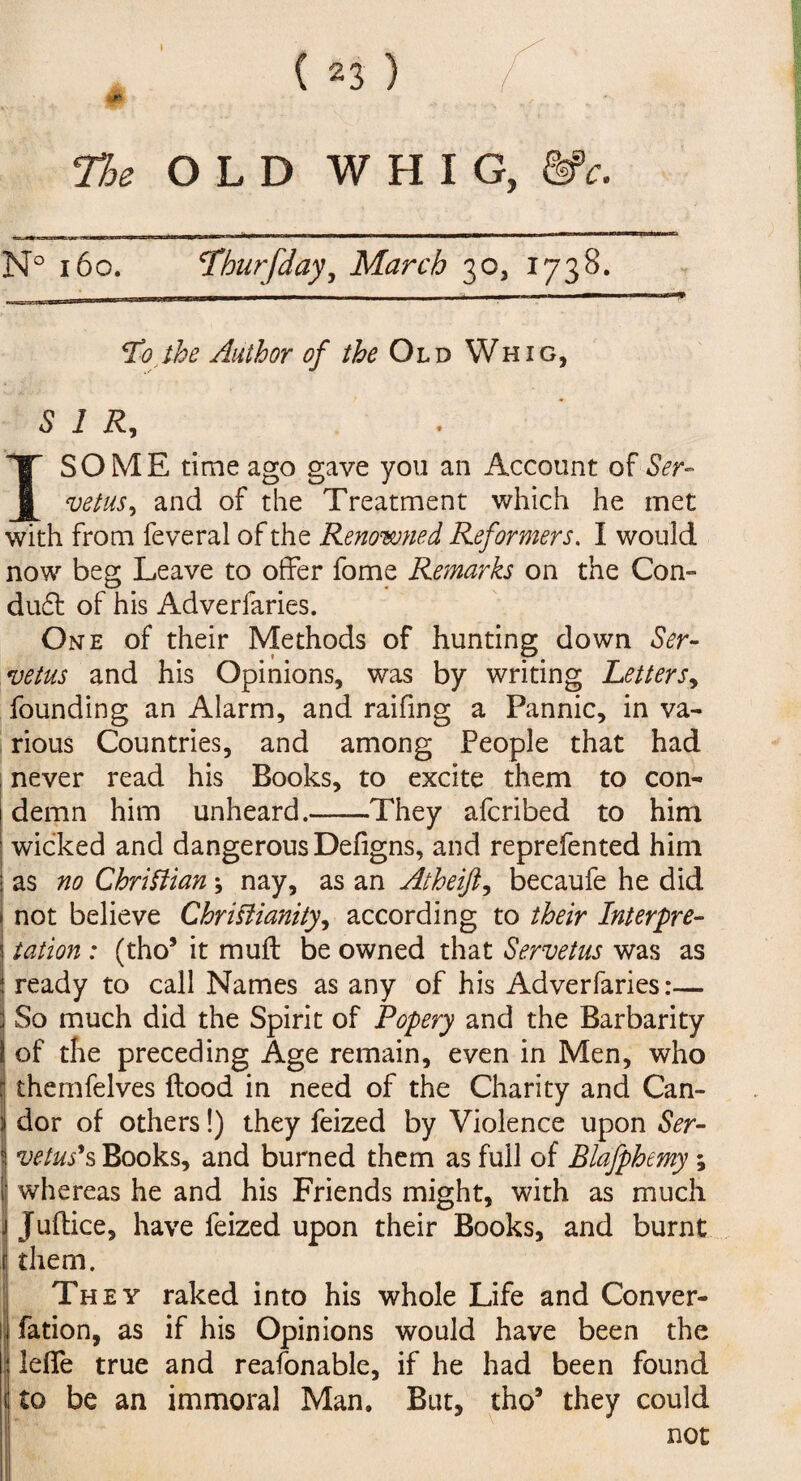 ( 2 3 ) I The OLD WHIG, &>c. N° 160. cThurfday, March 30, 1738. ■s* Sto the Author of the Old Whig, SIR, I SO ME time ago gave you an Account of Ser- vetus, and of the Treatment which he met with from feveral of the Renowned Reformers. I would now beg Leave to offer fome Remarks on the Con¬ duct of his Adverfaries. One of their Methods of hunting down Ser¬ ve tus and his Opinions, was by writing Letters, founding an Alarm, and raifing a Pannic, in va¬ rious Countries, and among People that had never read his Books, to excite them to con¬ demn him unheard.-They afcribed to him wicked and dangerous Defigns, and reprefented him as no Christian ; nay, as an Atheift, becaufe he did not believe Christianity, according to their Interpre¬ tation : (tho5 it mu ft be owned that Serve tus was as ready to call Names as any of his Adverfaries:— So much did the Spirit of Popery and the Barbarity of the preceding Age remain, even in Men, who themfelves flood in need of the Charity and Can¬ dor of others!) they feized by Violence upon Ser- 1 veins's Books, and burned them as full of Blafphemy; I whereas he and his Friends might, with as much j Juftice, have feized upon their Books, and burnt r them. They raked into his whole Life and Conver- fation, as if his Opinions would have been the lefie true and reafonable, if he had been found 1 to be an immoral Man. But, tho5 they could not