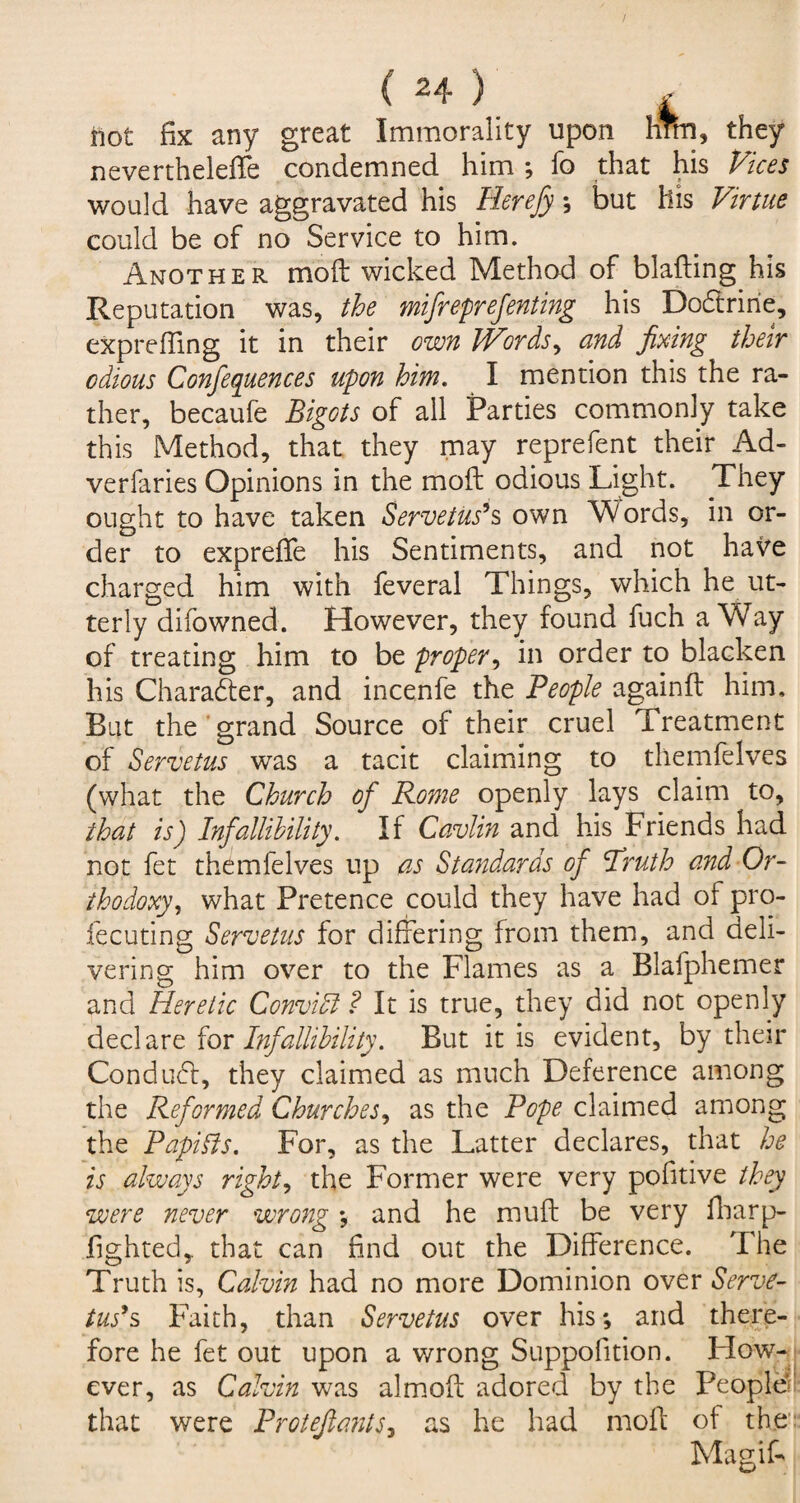 not fix any great Immorality upon hrm, they nevertheleffe condemned him ; fo that his Vices would have aggravated his Herefy; but his Virtue could be of no Service to him. Another mod: wicked Method of blafting his Reputation was, the mifreprefenting his Dodtrine, expreffing it in their own Words, and fixing their odious Conferences upon him. I mention this the ra¬ ther, becaufe Bigots of all Parties commonly take this Method, that they may reprefent their Ad- verfaries Opinions in the moil odious Light. They ought to have taken Servetus's own Words, in or¬ der to expreffe his Sentiments, and not haVe charged him with feveral Things, which he ut¬ terly difowned. However, they found fuch a Way of treating him to be proper, in order to blacken his Character, and incenfe the People againft him. But the grand Source of their cruel Treatment of Servetus was a tacit claiming to themfelves (what the Church of Pome openly lays claim to, that is) Infallibility. If Cavlin and his Friends had not fet themfelves up as Stayidards of 'Truth and Or¬ thodoxy, what Pretence could they have had of pro- fecuting Servetus for differing from them, and deli¬ vering him over to the Flames as a Blafphemer and Heretic Convidl ? It is true, they did not openly declare for Infallibility. But it is evident, by their Conduct, they claimed as much Deference among the Reformed Churches, as the Pope claimed among the Papibis. For, as the Latter declares, that he is always rights the Former were very pofitive they were never wrong ; and he muft be very fharp- fighted,. that can find out the Difference. The Truth is, Calvin had no more Dominion over Serve- tus's Faith, than Servetus over his; and there¬ fore he fet out upon a wrong Suppolition. How- t ever, as Calvin was almoft adored by the People* that were Protefiants, as he had moft of the:: Magif-
