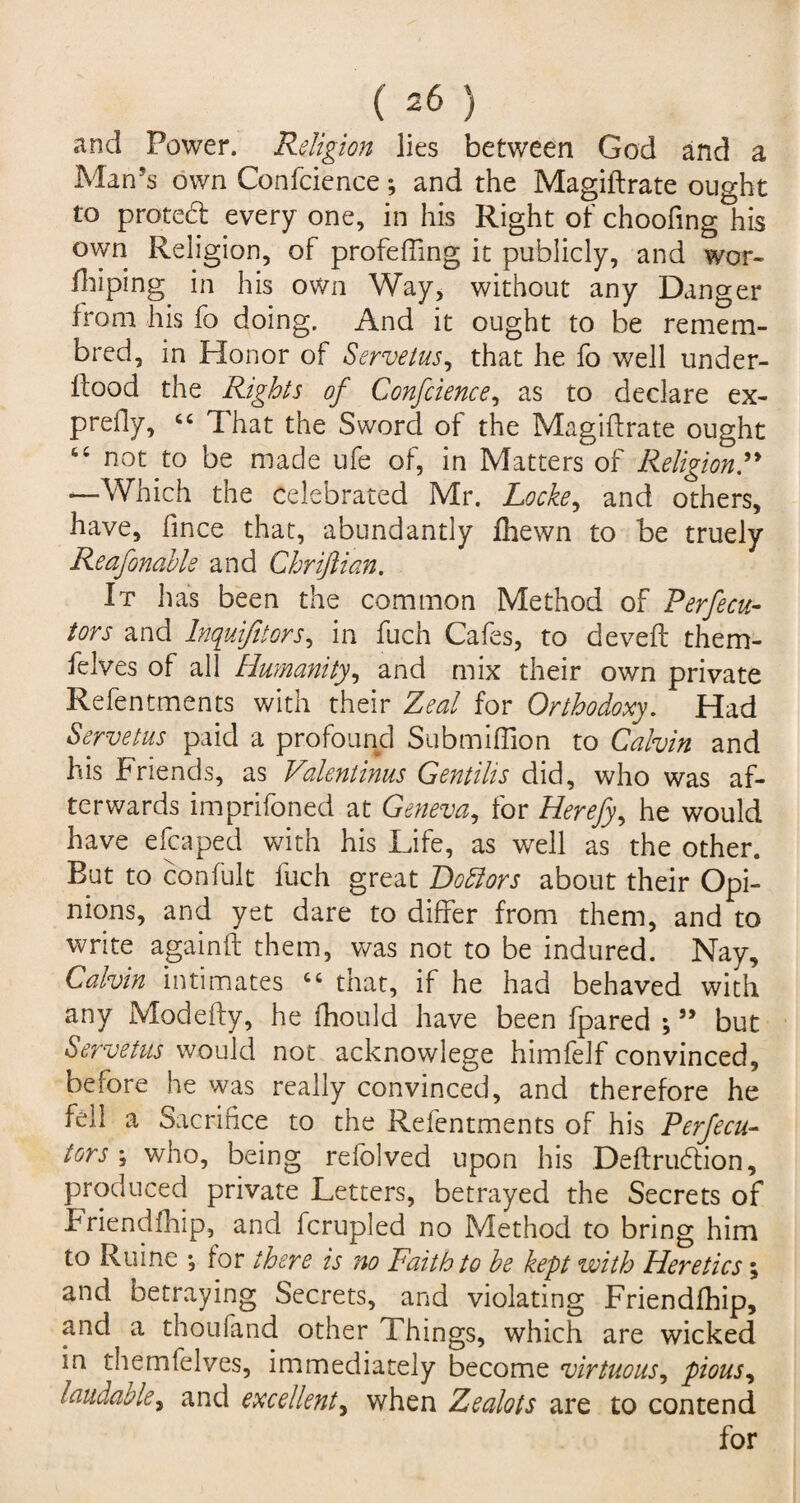 and Power. Religion lies between God and a Man’s own Confcience *, and the Magistrate ought to proted every one, in his Right of choofing his own Religion, of profeffing it publicly, and wor¬ shiping in his own Way, without any Danger from his fo doing. And it ought to be remem- bred, in Honor of Servetus, that he fo well under¬ stood the Rights of Confcience, as to declare ex¬ prefly, “ That the Sword of the Magistrate ought “ not to be made ufe of, in Matters of Religion —Which the celebrated Mr. Locke, and others, have, fince that, abundantly fhewn to be truely Reafonabls and Chriftian. It has been the common Method of Perfecu- tors and lnquifitors, in fuch Cafes, to deveft them- felves of all Humanity, and mix their own private Refentments with their Zeal for Orthodoxy. Had Servetus paid a profound Submiflion to Calvin and his Friends, as Valentinus Gentilis did, who was af¬ terwards impnfoned at Geneva, tor Herefy, he would have eleaped with his Life, as well as the other. But to con Suit fuch great Do ft or s about their Opi¬ nions, and yet dare to differ from them, and to write again ft them, was not to be indured. Nay, Calvin intimates “ that, if he had behaved with any Modefty, he Should have been Spared ; ” but Servetus would not acknowlege himfelf convinced, before he was really convinced, and therefore he fell a Sacrifice to the Refentments of his P erf ecu- tors \ who, being refolved upon his Deftrudtion, produced private Letters, betrayed the Secrets of Friendship, and Scrupled no Method to bring him to Ruine ; tor there is no Faith to be kept with Heretics; and betraying Secrets, and violating Friendship, and a thoufand other Things, which are wicked in themfelves, immediately become virtuous, pious, laudable, and excellent, when Zealots are to contend for