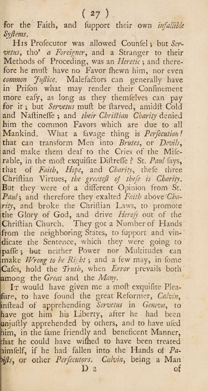 for the Faith, and fupport their own infallible Syftems. H is Profecutor was allowed Counfel; hut Ser¬ vetus, tho5 a Foreigner, and a Stranger to their Methods of Proceding, was an Heretic \ and there¬ fore he muft have no Favor fhewn him, nor even common JuJlice. Malefactors can generally have in Prifon what may render their Confinement more eafy, as long as they themfelves can pay for it *, but Servetus muft be ftarved, amidft Cold and Naftinefle *, and their Christian Charity denied him the common Favors which are due to all Mankind. What a favage thing is Perfecution! that can transform Men into Prates, or Devils, and make them deaf to the Cries of the Mife- rable, in the moft exquifite Diftrefte ? St. Paul fays, that of Faiths Hope, and Charity, thefe three Chriftian Virtues, the greateft of thefe is Charity. But they were of a different Opinion from St. Paul *, and therefore they exalted Faith above 77/}’, and broke the Chriftian Laws, to promote the Glory of God, and drive Herefy out of the Chriftian Church. They got a Number of Hands from the neighboring States, to fupport and vin¬ dicate the Sentence, which they were going to paffe; but neither Power nor Multitudes can make Wrong to he Right, and a few may, in fome Cafes, hold the Truth, when Error prevails both among the Great and the Many. It would have given me a moft exquifite Plea- fure, to have found the great Reformer, Calvin, inftead of apprehending Servetus in Geneva, to have got him his Liberty, after he had been unjuftly apprehended by others, and to have ufed him, in the fame friendly and beneficent Manner, rfiat he could have wifhed to have been treated limfelf, if he had fallen into the Hands of Pa- )ijls, or other Perfecutors. Calvin, being a Man D % of