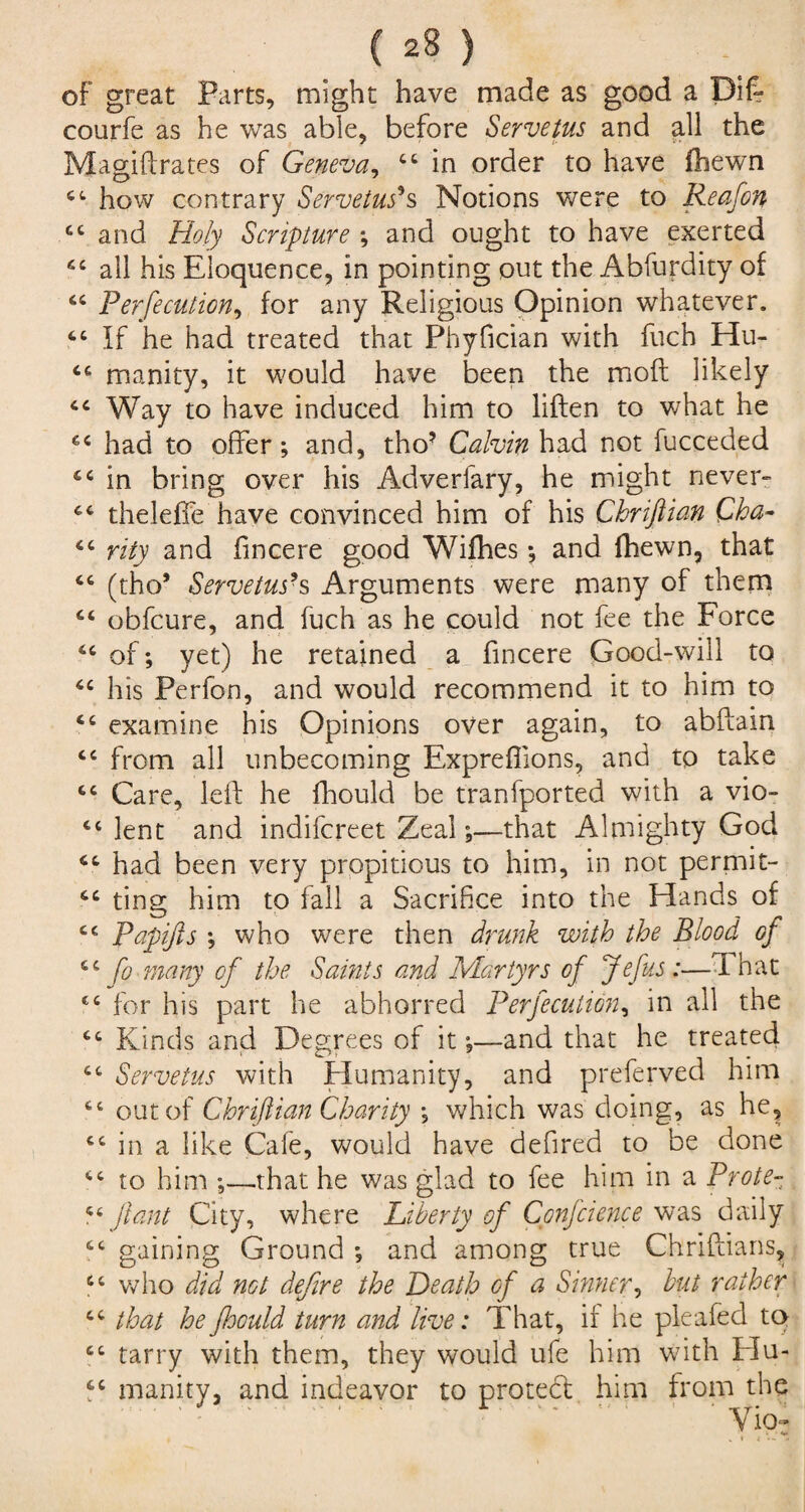 of great Parts, might have made as good a Diff courfe as he was able, before Servetus and all the Magiftrates of Geneva, 44 in order to have {hewn u how contrary Servetus*s Notions were to Reafon 44 and Holy Scripture ; and ought to have exerted 44 all his Eloquence, in pointing out the Abfurdity of 44 Perfecution, for any Religious Opinion whatever. 46 If he had treated that Phyfician with fuch Hu- 44 manity, it would have been the mod likely 44 Way to have induced him to liften to what he 44 had to offer; and, tho? Calvin had not fucceded 44 in bring over his Adverfary, he might never- 44 theleffe have convinced him of his Chriftian Cha- 44 rity and fincere good Wifhes; and fhewn, that 44 (tho* Servetus*s Arguments were many of them 44 obfcure, and fuch as he could not fee the Force cc CC CC cc cc cc cc cc cc cc t c cc cc c c c c cc cc c c cc cc cc cc of; yet) he retained a fincere Good-will to his Perfon, and would recommend it to him to examine his Opinions over again, to abftam from all unbecoming Expreffions, and to take Care, left he fhould be tranfported with a vio¬ lent and indifcreet Zeal;—that Almighty God had been very propitious to him, in not permit¬ ting him to fall a Sacrifice into the Hands of Papifis ; who were then drunk with the Blood of fo many of the Samis and Martyrs of Jefus:—That for his part he abhorred Perfecution, in all the Kinds arid Degrees of it;—and that he treated Servetus with Humanity, and preferred him out of Chriftian Charity ; which was doing, as he, in a like Cafe, would have defired to be done to him ;—.that he was glad to fee him in a Prote- ft ant City, where Liberty of Confcience was daily gaining Ground ; and among true Chriftians, who did not defire the Heath of a Shiner, but rather that he fhould turn and live: That, if he pleafed to tarry with them, they would ufe him with Hu¬ manity, and indeavor to protedt him from the Viof
