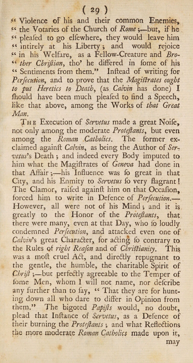 «e Violence of his and their common Enemies* the Votaries of the Church of Rome\—-but, if he sc pleafed to go elfe where, they would leave him “ intirely at his Liberty; and would rejoice in his Welfare, as a Fellow-Creature and Bro- sc ther Chriftian, tho5 he differed in fome of his 66 Sentiments from them/5 Inftead of writing for Perfecution, and to prove that the Magistrates ought to put Heretics to Death, (as Calvin has done) I fhould have been much pleafed to find a Speech, like that above, among the Works of that Great Man. The Execution of Servetus made a great Noife, not only among the moderate Proteftants, but even among the Roman Catholics. The former ex¬ claimed againft Calvin, as being the Author of Ser- vetus's Death ; and indeed every Body imputed to him what the Magiftrates of Geneva had done in that Affairhis Influence was fo great in that City, and his Enmity to Servetus fo very flagrant 1 The Clamor, raifed againft him on that Occafion, forced him to write in Defence of Perfecution.— However, all were not of his Mind; and it is greatly to the Honor of the Proteftants, that there were many, even at that Day, who fo loudly condemned Perfecution, and attacked even one of Calvin's great Character, for acting fo contrary to the Rules of right Reafcn and of Christianity. This was a moft cruel Aft, and directly repugnant tq the gentle, the humble, the charitable Spirit of Chrift ;—but perfectly agreeable to the Temper of fome Men, whom 1 will not name, nor defcribe any further than to fay, That they are for hunt¬ ing down all who dare to differ in Opinion from them.55 The bigoted Papifts would, no doubt, plead that Inftance of Servetus, as a Defence of their burning the Proteftants ; and what Reflections the more moderate Roman Catholics made upon it, may