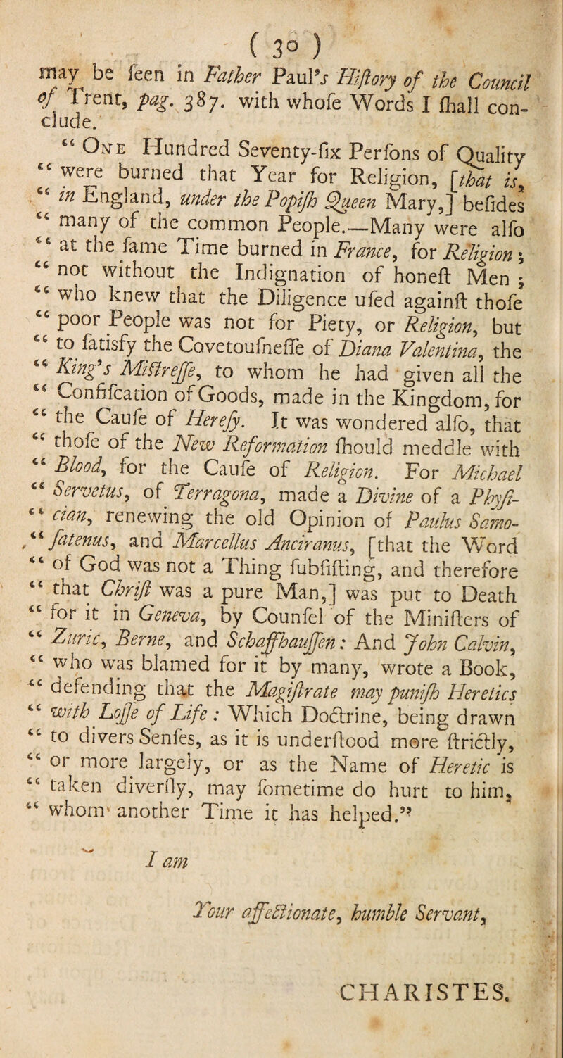 may be feen in Father Paul’s Hiftory of the Council V 1 rent> P<*g- 38 7- with whofe Words I (hall con- elude. One Hundred Seventy-fix Perfons of Quality <c were burned that Year for Religion, [that is, “ m England, under the Popifio Queen Mary,] befides many of the common People.—Many were alfo at the fame Time burned in France, for Religion \ cc not without the Indignation of honed Men ; who knew that the Diligence ufed againd thofe 44 poor People was not for Piety, or Religion, but to fatisfy the Covetoufnefle of Diana Valentina, the King s Millreffe, to whom he had given all the <c Confifcation of Goods, made in the Kingdom, for 44 the Caufe of Herefy. It was wondered alfo, that cc thofe or the New Reformation fhould meddle with 44 Blood, for the Caufe of Religion. For Michael 44 Servetus, of Terragona, made a Divine of a Phyft- 44 cian, renewing the old Opinion of Paulus Samo- Menus, and Marcellus Anciranus, [that the Word of God was not a Thing fubfiding, and therefore 44 that Chrifi was a pure Man,] was put to Death ioi it in Geneva, by Counfel of the Miniders of Zuric, Berne, and Schaffhaujjen: And John Calvin, 44 who was blamed for it by many, wrote a Book, 44 defending that the Magiftrate may punifh Heretics with Lofe of Life: Which Doctrine, being drawn to divers Senfes, as it is underdood more dndtly, 44 or more largely, or as the Name of Heretic is 44 taken diverfly, may fometime do hurt to him, 44 whom* another Time it has helped.” I am Tour affectionate, humble Servant, CH ARISTES.