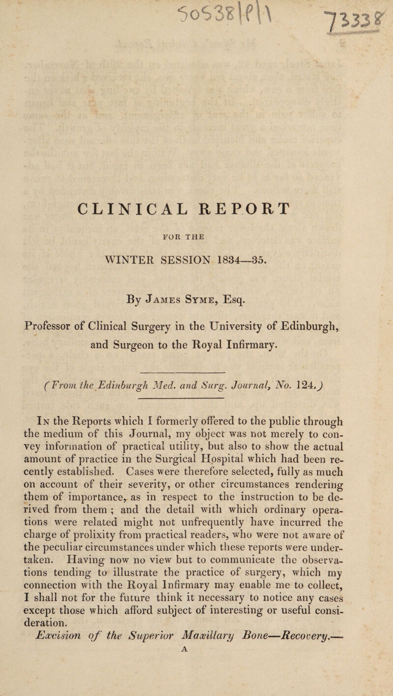 CLINICAL REPORT FOR THE WINTER SESSION 1834—35. By James Syme, Esq. Professor of Clinical Surgery in the University of Edinburgh, and Surgeon to the Royal Infirmary. ( From the Edinburgh Med. and Surg. Journal, No. 124,) In the Reports which I formerly offered to the public through the medium of this Journal, my object was not merely to con¬ vey information of practical utility, but also to show the actual amount of practice in the Surgical Hospital which had been re¬ cently established. Cases were therefore selected, fully as much on account of their severity, or other circumstances rendering them of importance, as in respect to the instruction to be de¬ rived from them ; and the detail with which ordinary opera¬ tions were related might not unfrequently have incurred the charge of prolixity from practical readers, who were not aware of the peculiar circumstances under which these reports were under¬ taken. Having now no view but to communicate the observa¬ tions tending to illustrate the practice of surgery, which my connection with the Royal Infirmary may enable me to collect, I shall not for the future think it necessary to notice any cases except those which afford subject of interesting or useful consi¬ deration. Eoceision of the Superior Maxillary Bone—Recovery.—. A