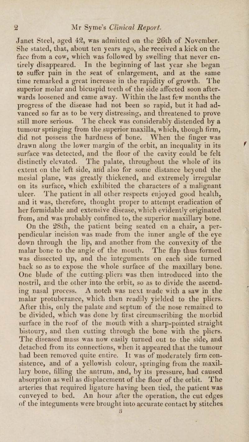 Janet Steel, aged 42, was admitted on the 26th of November. She stated, that, about ten years ago, she received a kick on the face from a cow, which was followed by swelling that never en¬ tirely disappeared. In the beginning of last year she began to suffer pain in the seat of enlargement, and at the same time remarked a great increase in the rapidity of growth. The superior molar and bicuspid teeth of the side affected soon after¬ wards loosened and came away. Within the last few months the progress of the disease had not been so rapid, but it had ad¬ vanced so far as to be very distressing, and threatened to prove still more serious. The cheek was considerably distended by a tumour springing from the superior maxilla, which, though firm, did not possess the hardness of bone. When the finger was drawn along the lower margin of the orbit, an inequality in its surface was detected, and the floor of the cavity could be felt distinctly elevated. The palate, throughout the whole of its extent on the left side, and also for some distance beyond the mesial plane, was greatly thickened, and extremely irregular on its surface, which exhibited the characters of a malignant ulcer. The patient in all other respects enjoyed good health, and it was, therefore, thought proper to attempt eradication of her formidable and extensive disease, which evidently originated from, and wras probably confined to, the superior maxillary bone. On the 28th, the patient being seated on a chair, a per¬ pendicular incision was made from the inner angle of the eye down through the lip, and another from the convexity of the malar bone to the angle of the mouth. The flap thus formed was dissected up, and the integuments on each side turned back so as to expose the whole surface of the maxillary bone. One blade of the cutting-pliers was then introduced into the nostril, and the other into the orbit, so as to divide the ascend¬ ing nasal process. A notch was next made with a saw in the malar protuberance, which then readily yielded to the pliers. After this, only the palate and septum of the nose remained to be divided, which was done by first circumscribing the morbid surface in the roof of the mouth with a sharp-pointed straight bistoury, and then cutting through the bone with the pliers. The diseased mass was now easily turned out to the side, and detached from its connections, when it appeared that the tumour had been removed quite entire. It was of moderately firm con¬ sistence, and of a yellowish colour, springing from the maxil¬ lary bone, filling the antrum, and, by its pressure, had caused absorption as well as displacement of the floor of the orbit. The arteries that required ligature having been tied, the patient was conveyed to bed. An hour after the operation, the cut edges of the integuments were brought into accurate contact by stitches 3