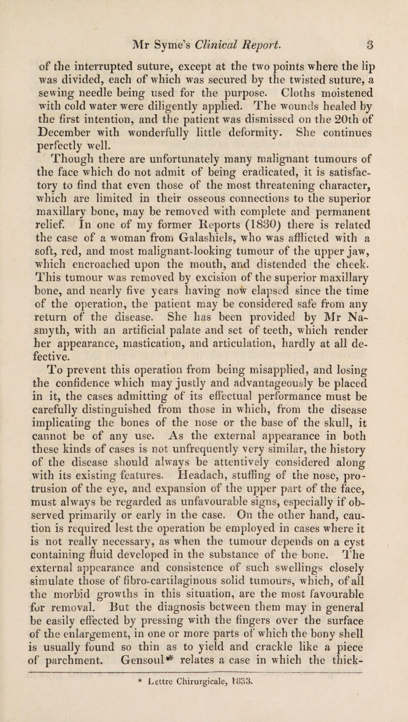 of the interrupted suture, except at the two points where the lip was divided, each of which was secured by the twisted suture, a sewing needle being used for the purpose. Cloths moistened with cold water were diligently applied. The wounds healed by the first intention, and the patient was dismissed on the 20th of December with wonderfully little deformity. She continues perfectly well. Though there are unfortunately many malignant tumours of the face which do not admit of being eradicated, it is satisfac¬ tory to find that even those of the most threatening character, which are limited in their osseous connections to the superior maxillary bone, may be removed with complete and permanent relieF. In one of my former Reports (1830) there is related the case of a woman from Galashiels, who was afflicted with a soft, red, and most malignant-looking tumour of the upper jaw, which encroached upon the mouth, and distended the cheek. This tumour was removed by excision of the superior maxillary bone, and nearly five years having now elapsed since the time of the operation, the patient may be considered safe from any return of the disease. She has been provided by Mr Na¬ smyth, with an artificial palate and set of teeth, which render her appearance, mastication, and articulation, hardly at all de¬ fective. To prevent this operation from being misapplied, and losing the confidence which may justly and advantageously be placed in it, the cases admitting of its effectual performance must be carefully distinguished from those in which, from the disease implicating the bones of the nose or the base of the skull, it cannot be of any use. As the external appearance in both these kinds of cases is not unfrequently very similar, the history of the disease should always be attentively considered along with its existing features. Headach, stuffing of the nose, pro¬ trusion of the eye, and expansion of the upper part of the face, must always be regarded as unfavourable signs, especially if ob¬ served primarily or early in the case. On the other hand, cau¬ tion is required lest the operation be employed in cases where it is not really necessary, as when the tumour depends on a cyst containing fluid developed in the substance of the bone. The external appearance and consistence of such swellings closely simulate those of fibro-cartilaginous solid tumours, which, of all the morbid growths in this situation, are the most favourable for removal. But the diagnosis between them may in general be easily effected by pressing with the fingers over the surface of the enlargement, in one or more parts of which the bony shell is usually found so thin as to yield and crackle like a piece of parchment. Gensoul^ relates a case in which the thick- * Lettre Chirurgicale, 1833.