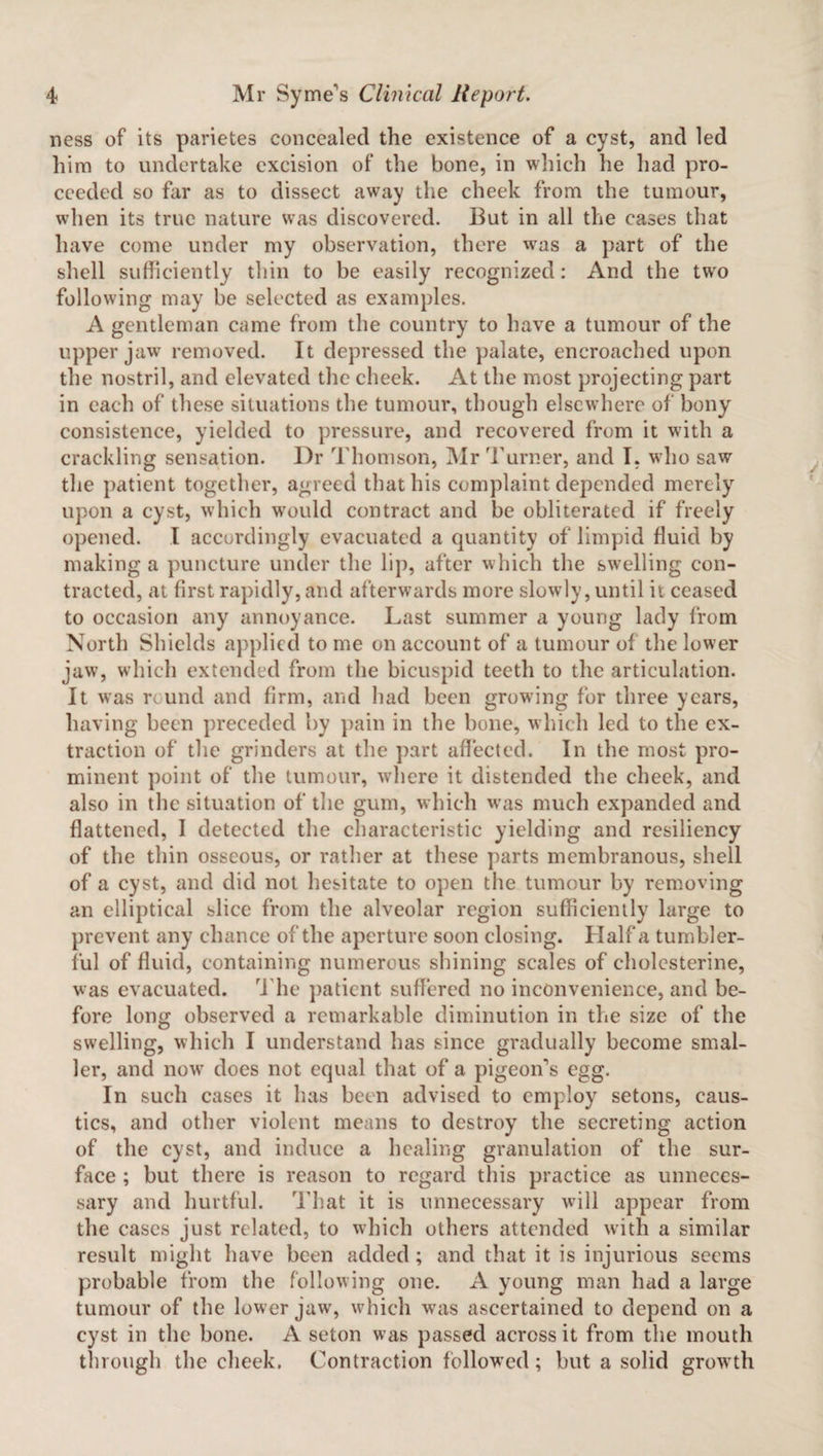 ness of its parietes concealed the existence of a cyst, and led him to undertake excision of the bone, in which he had pro¬ ceeded so far as to dissect away the cheek from the tumour, when its true nature was discovered. But in all the cases that have come under my observation, there was a part of the shell sufficiently thin to be easily recognized: And the two following may be selected as examples. A gentleman came from the country to have a tumour of the upper jaw removed. It depressed the palate, encroached upon the nostril, and elevated the cheek. At the most projecting part in each of these situations the tumour, though elsewhere of bony consistence, yielded to pressure, and recovered from it with a crackling sensation. Dr Thomson, Mr Turner, and I. who saw the patient together, agreed that his complaint depended merely upon a cyst, which would contract and be obliterated if freely opened. I accordingly evacuated a quantity of limpid fluid by making a puncture under the lip, after which the swelling con¬ tracted, at first rapidly, and afterwards more slowly, until it ceased to occasion any annoyance. Last summer a young lady from North Shields applied to me on account of a tumour of the lower jaw, which extended from the bicuspid teeth to the articulation. It was round and firm, and had been growing for three years, having been preceded by pain in the bone, which led to the ex¬ traction of the grinders at the part affected. In the most pro¬ minent point of the tumour, -where it distended the cheek, and also in the situation of the gum, which was much expanded and flattened, I detected the characteristic yielding and resiliency of the thin osseous, or rather at these parts membranous, shell of a cyst, and did not hesitate to open the tumour by removing an elliptical slice from the alveolar region sufficiently large to prevent any chance of the aperture soon closing. Haifa tumbler¬ ful of fluid, containing numerous shining scales of cholcsterine, was evacuated. The patient suffered no inconvenience, and be¬ fore long observed a remarkable diminution in the size of the swelling, which I understand has since gradually become smal¬ ler, and nowr does not equal that of a pigeon's egg. In such cases it has been advised to employ setons, caus¬ tics, and other violent means to destroy the secreting action of the cyst, and induce a healing granulation of the sur¬ face ; but there is reason to regard this practice as unneces¬ sary and hurtful. That it is unnecessary will appear from the cases just related, to which others attended with a similar result might have been added ; and that it is injurious seems probable from the following one. A young man had a large tumour of the lower jaw, which was ascertained to depend on a cyst in the bone. A seton was passed across it from the mouth through the cheek. Contraction followed; but a solid grow th