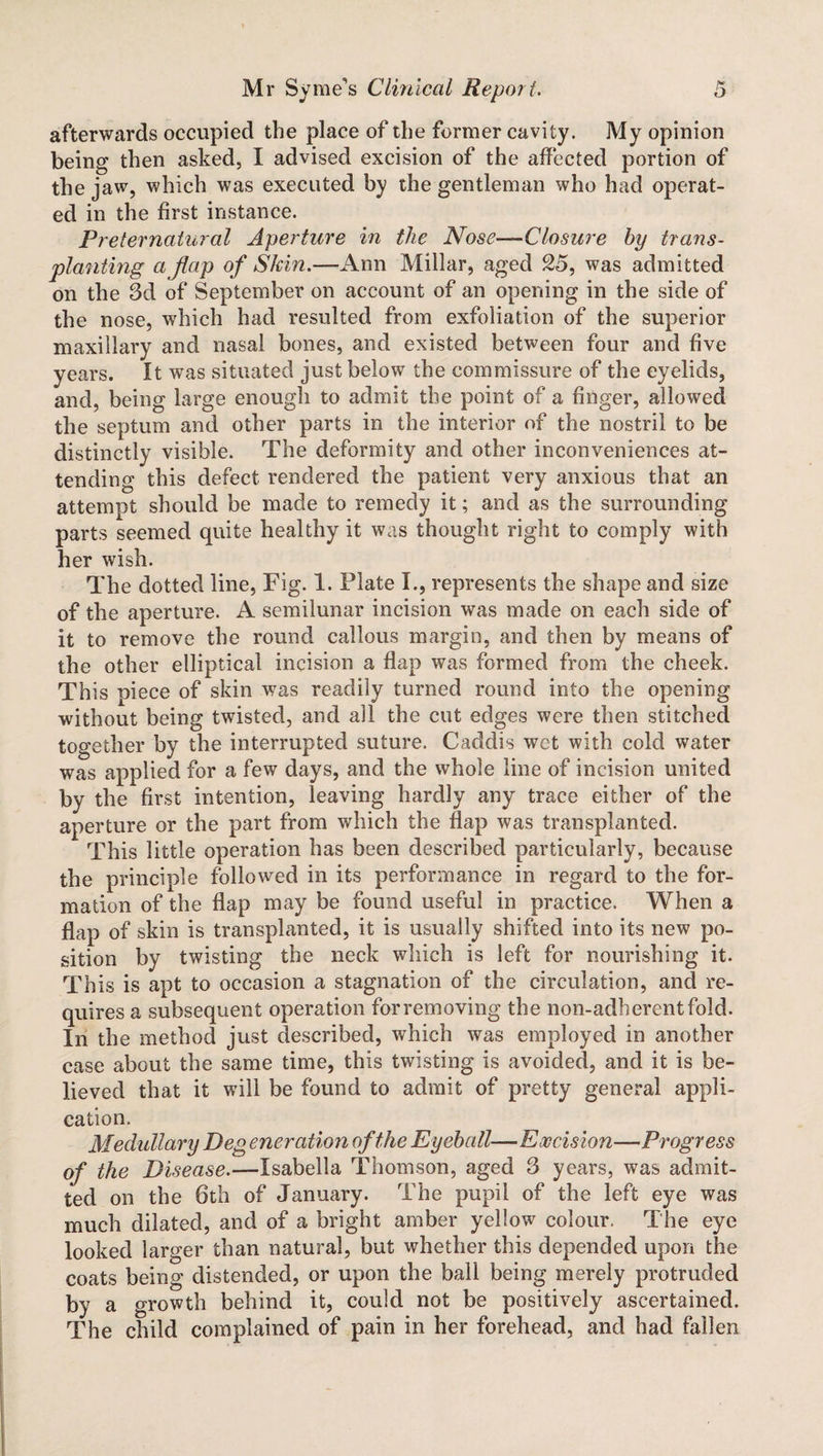 afterwards occupied the place of the former cavity. My opinion being then asked, I advised excision of the affected portion of the jaw, which was executed by the gentleman who had operat¬ ed in the first instance. Preternatural Aperture in the Nose—Closure by trans¬ planting a flap of Skin.—Ann Millar, aged 25, was admitted on the 3d of September on account of an opening in the side of the nose, which had resulted from exfoliation of the superior maxillary and nasal bones, and existed between four and five years. It was situated just below the commissure of the eyelids, and, being large enough to admit the point of a finger, allowed the septum and other parts in the interior of the nostril to be distinctly visible. The deformity and other inconveniences at¬ tending this defect rendered the patient very anxious that an attempt should be made to remedy it; and as the surrounding parts seemed quite healthy it was thought right to comply with her wish. The dotted line, Fig. 1. Plate I., represents the shape and size of the aperture. A semilunar incision was made on each side of it to remove the round callous margin, and then by means of the other elliptical incision a flap was formed from the cheek. This piece of skin was readily turned round into the opening without being twisted, and all the cut edges were then stitched together by the interrupted suture. Caddis wet with cold water was applied for a few days, and the whole line of incision united by the first intention, leaving hardly any trace either of the aperture or the part from which the flap was transplanted. This little operation has been described particularly, because the principle followed in its performance in regard to the for¬ mation of the flap may be found useful in practice. When a flap of skin is transplanted, it is usually shifted into its new po¬ sition by twisting the neck which is left for nourishing it. This is apt to occasion a stagnation of the circulation, and re¬ quires a subsequent operation for removing the non-adherent fold. In the method just described, which was employed in another case about the same time, this twisting is avoided, and it is be¬ lieved that it will be found to admit of pretty general appli¬ cation. Medullary Deg eneration of the Eyeball—Excision—Progress of the Disease.—Isabella Thomson, aged 3 years, was admit¬ ted on the 6th of January. The pupil of the left eye was much dilated, and of a bright amber yellow colour. The eye looked larger than natural, but whether this depended upon the coats being distended, or upon the ball being merely protruded by a growth behind it, could not be positively ascertained. The child complained of pain in her forehead, and had fallen