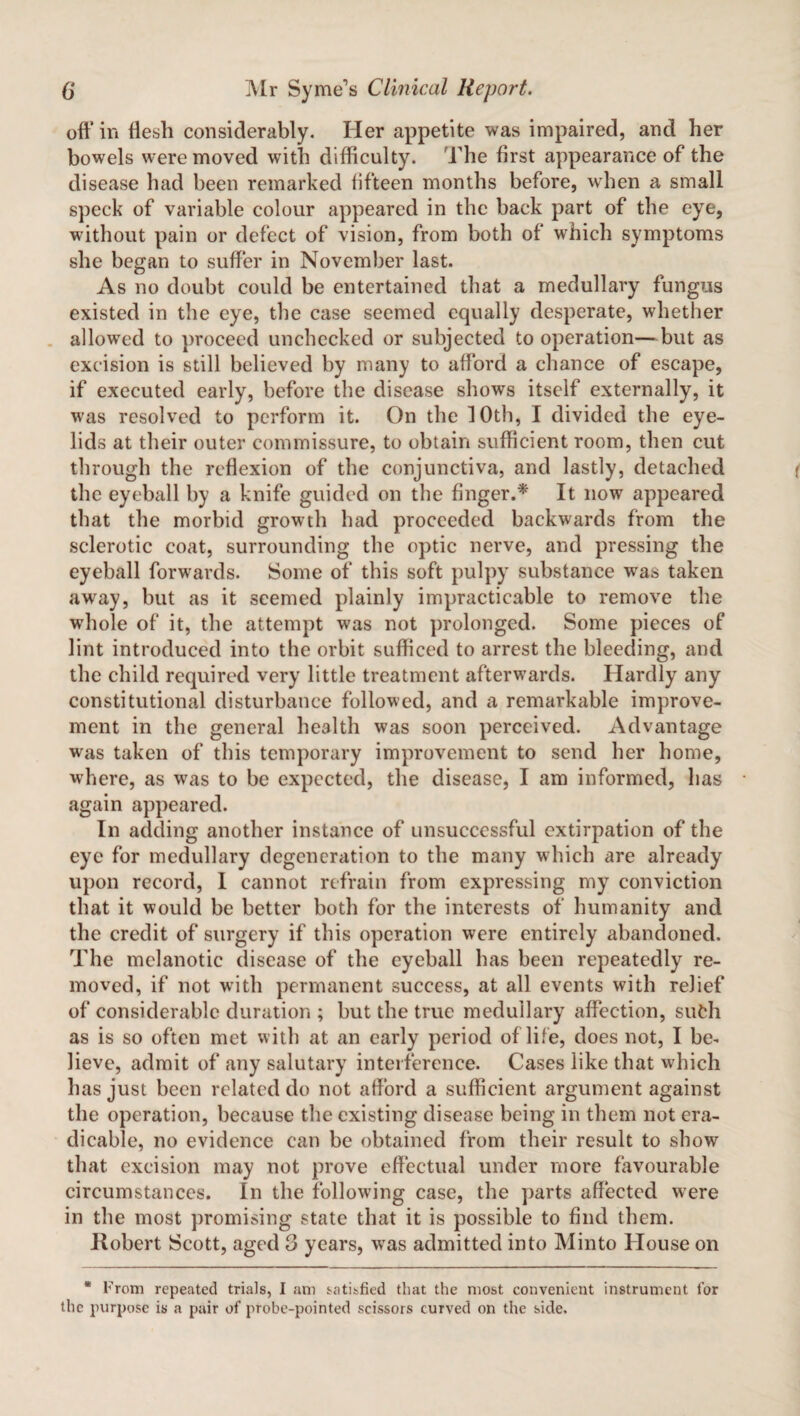 off in flesh considerably. Her appetite was impaired, and her bowels were moved with difficulty. The first appearance of the disease had been remarked fifteen months before, when a small speck of variable colour appeared in the back part of the eye, without pain or defect of vision, from both of which symptoms she began to suffer in November last. As no doubt could be entertained that a medullary fungus existed in the eye, the case seemed equally desperate, whether allowed to proceed unchecked or subjected to operation—but as excision is still believed by many to afford a chance of escape, if executed early, before the disease shows itself externally, it was resolved to perform it. On the 10th, I divided the eye¬ lids at their outer commissure, to obtain sufficient room, then cut through the reflexion of the conjunctiva, and lastly, detached the eyeball by a knife guided on the finger.* It now appeared that the morbid growth had proceeded backwards from the sclerotic coat, surrounding the optic nerve, and pressing the eyeball forwards. Some of this soft pulpy substance was taken away, but as it seemed plainly impracticable to remove the whole of it, the attempt was not prolonged. Some pieces of lint introduced into the orbit sufficed to arrest the bleeding, and the child required very little treatment afterwards. Hardly any constitutional disturbance followed, and a remarkable improve¬ ment in the general health was soon perceived. Advantage was taken of this temporary improvement to send her home, where, as was to be expected, the disease, I am informed, has again appeared. In adding another instance of unsuccessful extirpation of the eye for medullary degeneration to the many which are already upon record, I cannot refrain from expressing my conviction that it would be better both for the interests of humanity and the credit of surgery if this operation were entirely abandoned. The melanotic disease of the eyeball has been repeatedly re¬ moved, if not with permanent success, at all events with relief of considerable duration ; but the true medullary affection, sufch as is so often met with at an early period of life, does not, I be¬ lieve, admit of any salutary interference. Cases like that which has just been related do not afford a sufficient argument against the operation, because the existing disease being in them not era- dicable, no evidence can be obtained from their result to show that excision may not prove effectual under more favourable circumstances. In the following case, the parts affected were in the most promising state that it is possible to find them. Ilobert Scott, aged 3 years, was admitted into Minto House on * From repeated trials, I am satisfied that the most convenient instrument for the purpose is a pair of probe-pointed scissors curved on the side.