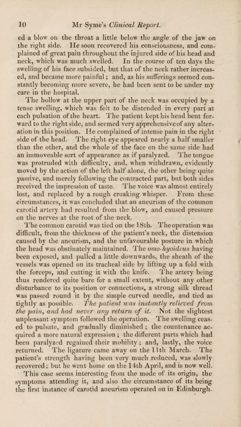ed a blow on the throat a little below the angle of the jaw on the right side. He soon recovered his consciousness, and com¬ plained of great pain throughout the injured side of his head and neck, which was much swelled. In the course of ten days the swelling of his face subsided, but that of the neck rather increas¬ ed, and became more painful; and, as his sufferings seemed con¬ stantly becoming more severe, he had been sent to be under my care in the hospital. The hollow at the upper part of the neck was occupied by a tense swelling, which was felt to be distended in every part at each pulsation of the heart. The patient kept his head bent for¬ ward to the right side, and seemed very apprehensive of any alter¬ ation in this position. He complained of intense pain in the right side of the head. The right eye appeared nearly a half smaller than the other, and the whole of the face on the same side had an immoveable sort of appearance as if paralyzed. The tongue was protruded with difficulty, and, when withdrawn, evidently moved by the action of the left half alone, the other being quite passive, and merely following the contracted part, but both sides received the impression of taste. The voice was almost entirely lost, and replaced by a rough croaking whisper. From these circumstances, it was concluded that an aneurism of the common carotid artery had resulted from the blow, and caused pressure on the nerves at the root of the neck. The common carotid was tied on the 18th. The operation was difficult, from the thickness of the patient's neck, the distension caused by the aneurism, and the unfavourable posture in which the head was obstinately maintained. The omo-hyoideus having been exposed, and pulled a little downwards, the sheath of the vessels vras opened on its tracheal side by lifting up a fold with the forceps, and cutting it with the knife. The artery being thus rendered quite bare for a small extent, without any other disturbance to its position or connections, a strong silk thread was passed round it by the simple curved needle, and tied as tightly as possible. The patient was instantly relieved from the pain, and had never any return of it. Not the slightest unpleasant symptom followed the operation. The swelling ceas¬ ed to pulsate, and gradually diminished ; the countenance ac¬ quired a more natural expression ; the different parts which had been paralyzed regained their mobility ; and, lastly, the voice returned. The ligature came away on the 11th March. The patient’s strength having been very much reduced, was slowly recovered; but he went home on the 14th April, and is now well. This case seems interesting from the mode of its origin, the symptoms attending it, and also the circumstance of its being the first instance of carotid aneurism operated on in Edinburgh.