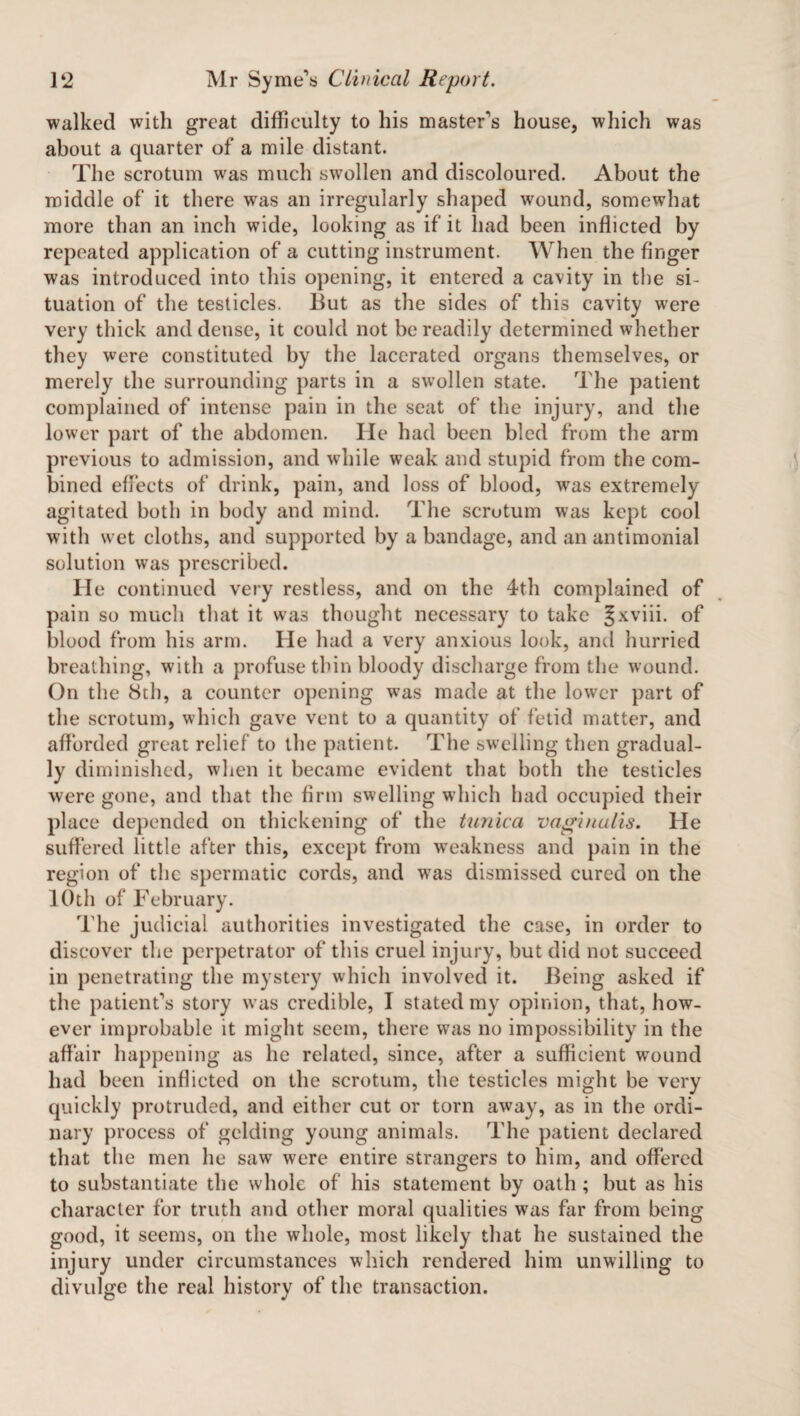 walked with great difficulty to his master's house, which was about a quarter of a mile distant. The scrotum was much swollen and discoloured. About the middle of it there was an irregularly shaped wound, somewhat more than an inch wide, looking as if it had been inflicted by repeated application of a cutting instrument. When the finger was introduced into this opening, it entered a cavity in the si¬ tuation of the testicles. But as the sides of this cavity were very thick and dense, it could not be readily determined whether they were constituted by the lacerated organs themselves, or merely the surrounding parts in a swollen state. The patient complained of intense pain in the seat of the injury, and the lower part of the abdomen. He had been bled from the arm previous to admission, and while weak and stupid from the com¬ bined effects of drink, pain, and loss of blood, was extremely agitated both in body and mind. The scrotum was kept cool with wet cloths, and supported by a bandage, and an antimonial solution was prescribed. He continued very restless, and on the 4th complained of pain so much that it was thought necessary to take Jxviii. of blood from his arm. He had a very anxious look, and hurried breathing, with a profuse thin bloody discharge from the wound. On the 8th, a counter opening was made at the lower part of the scrotum, which gave vent to a quantity of fetid matter, and afforded great relief to the patient. The swelling then gradual¬ ly diminished, when it became evident that both the testicles were gone, and that the firm swelling which had occupied their place depended on thickening of the tunica vaginalis. He suffered little after this, except from weakness and pain in the region of the spermatic cords, and was dismissed cured on the 10th of February. The judicial authorities investigated the case, in order to discover the perpetrator of this cruel injury, but did not succeed in penetrating the mystery which involved it. Being asked if the patient's story was credible, I stated my opinion, that, how¬ ever improbable it might seem, there was no impossibility in the affair happening as he related, since, after a sufficient wound had been inflicted on the scrotum, the testicles might be very quickly protruded, and either cut or torn away, as in the ordi¬ nary process of gelding young animals. The patient declared that the men he saw were entire strangers to him, and offered to substantiate the whole of his statement by oath ; but as his character for truth and other moral qualities was far from being good, it seems, on the whole, most likely that he sustained the injury under circumstances which rendered him unwilling to divulge the real history of the transaction.