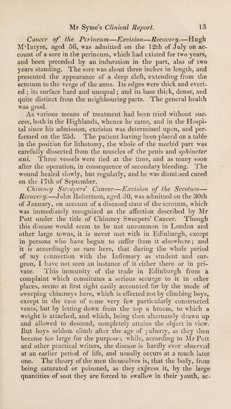 Cancer of the Perineum—Excision—Recovery.—Hugh MTntyre, aged 56, was admitted on the 12th of July on ac¬ count of a sore in the perineum, which had existed for two years, and been preceded by an induration in the part, also of two years standing. The sore was about three inches in length, and presented the appearance of a deep cleft, extending from the scrotum to the verge of the anus. Its edges were thick and evert¬ ed ; its surface hard and unequal; and its base thick, dense, and quite distinct from the neighbouring parts. The general health was good. As various means of treatment had been tried without suc¬ cess, both in the Highlands, whence he came, and in the Hospi¬ tal since his admission, excision was determined upon, and per¬ formed on the 23d. The patient having been placed on a table in the position for lithotomy, the whole of the morbid part was carefully dissected from the muscles of the penis and sphincter ani. Three vessels were tied at the time, and as many soon after the operation, in consequence of secondary bleeding. The wound healed slowly, but regularly, and he was dismissed cured on the 17th of September. Chimney Sweepers’’ Cancer—Excision of the Scrotum— Recovery.—John Robertson, aged 30, was admitted on the 30th of January, on account of a diseased state of the scrotum, which was immediately recognized as the affection described by Mr Pott under the title of Chimney Sweepers’ Cancer. Though this disease would seem to be not uncommon in London and other large towns, it is never met with in Edinburgh, except in persons who have begun to suffer from it -elsewhere; and it is accordingly so rare here, that during the whole period of my connection with the Infirmary as student and sur¬ geon, I have not seen an instance of it either there or in pri¬ vate. This immunity of the trade in Edinburgh from a complaint which constitutes a serious scourge to it in other places, seems at first sight easily accounted for by the mode of sweeping chimneys here, which is effected not by climbing boys, except in the case of some very few particularly constructed vents, but by letting down from the top a broom, to which a weight is attached, and which, being then alternately drawn up and allowred to descend, completely attains the object in view. Rut boys seldom climb after the age of puberty, as they then become too large for the purpose; while, according to Mr Pott and other practical writers, the disease is hardly ever observed at an earlier period of life, and usually occurs at a much later one. The theory of the men themselves is, that the body, from being saturated or poisoned, as they express it, by the large quantities of soot they are forced to swallow in their youth, ac-