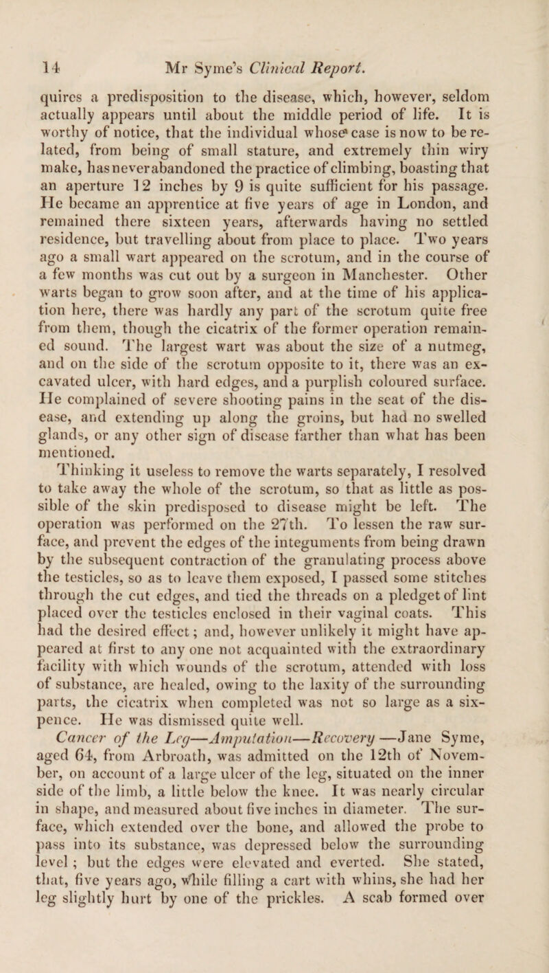 quires a predisposition to the disease, which, however, seldom actually appears until about the middle period of life. It is worthy of notice, that the individual whose1 case is now to be re¬ lated, from being of small stature, and extremely thin wiry make, has never abandoned the practice of climbing, boasting that an aperture 12 inches by 9 is quite sufficient for his passage. He became an apprentice at five years of age in London, and remained there sixteen years, afterwards having no settled residence, but travelling about from place to place. Two years ago a small wart appeared on the scrotum, and in the course of a few months was cut out by a surgeon in Manchester. Other wrarts began to grow soon after, and at the time of his applica¬ tion here, there was hardly any part of the scrotum quite free from them, though the cicatrix of the former operation remain¬ ed sound. The largest wrart was about the size of a nutmeg, and on the side of the scrotum opposite to it, there wras an ex¬ cavated ulcer, with hard edges, and a purplish coloured surface, lie complained of severe shooting pains in the seat of the dis¬ ease, and extending up along the groins, but had no swelled glands, or any other sign of disease farther than what has been mentioned. Thinking it useless to remove the warts separately, I resolved to take away the w'hole of the scrotum, so that as little as pos¬ sible of the skin predisposed to disease might be left. The operation was performed on the 27th. To lessen the raw sur¬ face, and prevent the edges of the integuments from being drawn by the subsequent contraction of the granulating process above the testicles, so as to leave them exposed, I passed some stitches through the cut edges, and tied the threads on a pledget of lint placed over the testicles enclosed in their vaginal coats. This had the desired effect; and, however unlikely it might have ap¬ peared at first to any one not acquainted with the extraordinary facility with which wounds of the scrotum, attended with loss of substance, are healed, owing to the laxity of the surrounding parts, the cicatrix when completed was not so large as a six¬ pence. He was dismissed quite well. Cancer of the Leg—Amputation—Recovery—Jane Syme, aged 64, from Arbroath, was admitted on the 12th of Novem¬ ber, on account of a large ulcer of the leg, situated on the inner side of the limb, a little below the knee. It was nearly circular in shape, and measured about five inches in diameter. The sur¬ face, which extended over the bone, and allowed the probe to pass into its substance, was depressed below the surrounding level ; but the edges were elevated and everted. She stated, that, five years ago, wliile filling a cart with whins, she had her leg slightly hurt by one of the prickles. A scab formed over