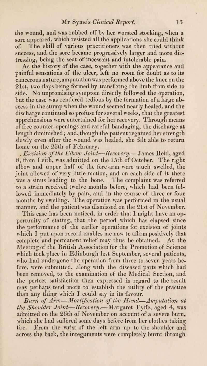 the wound, and was rubbed off by her worsted stocking, when a sore appeared, which resisted all the applications she could think of. The skill of various practitioners was then tried without success, and the sore became progressively larger and more dis¬ tressing, being the seat of incessant and intolerable pain. As the history of the case, together with the appearance and painful sensations of the ulcer, left no room for doubt as to its cancerous nature, amputation was performed above the knee on the 21st, two flaps being formed by transfixing the limb from side to side. No unpromising symptom directly followed the operation, but the case was rendered tedious by the formation of a large ab¬ scess in the stump when the wound seemed nearly healed, and the discharge continued so profuse for several weeks, that the greatest apprehensions were entertained for her recovery. Through means of free counter-openings and careful bandaging, the discharge at length diminished; and, though the patient regained her strength slowly even after the wound was healed, she felt able to return home on the 25th of February. , Excision of the Elbow Joint—-Recovery.—James Reid, aged 8, from Leith, was admitted on the 15th of October. The right elbow and upper half of the fore-arm were much swelled, the joint allowed of very little motion, and on each side of it there was a sinus leading to the bone. The complaint was referred to a strain received twelve months before, which had been fol¬ lowed immediately by pain, and in the course of three or four months by swelling. The operation was performed in the usual manner, and the patient was dismissed on the 21st of November. This case has been noticed, in order that I might have an op¬ portunity of stating, that the period which has elapsed since the performance of the earlier operations for excision of joints which I put upon record enables me now to affirm positively that complete and permanent relief may thus be obtained. At the Meeting of the British Association for the Promotion of Science which took place in Edinburgh last September, several patients, who had undergone the operation from three to seven years be¬ fore, were submitted, along with the diseased parts which had been removed, to the examination of the Medical Section, and the perfect satisfaction then expressed in regard to the result may perhaps tend more to establish the utility of the practice than any thing which I could say in its favour. Burn of Arm—Mortification of the Hand—Amputation at the Shoulder Joint—Recovery.—Margaret Fyffe, aged 4, was admitted on the 26th of November on account of a severe burn, which she had suffered some days before from her clothes taking fire. From the wrist of the left arm up to the shoulder and across the back, the integuments were completely burnt through