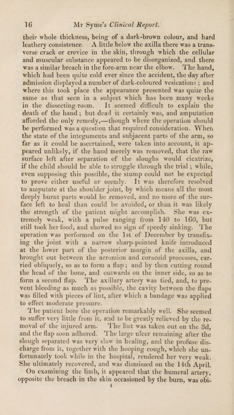 their whole thickness, being of a dark-brown colour, and hard leathery consistence. A little below the axilla there was a trans¬ verse crack or crevice in the skin, through which the cellular and muscular substance appeared to be disorganized, and there was a similar breach in the fore-arm near the elbow. The hand, which had been quite cold ever since the accident, the day after admission displayed a number of dark-coloured vesications ; and where this took place the appearance presented was quite the same as that seen in a subject which has been many w’eeks in the dissecting-room. It seemed difficult to explain the death of the hand ; but dead it certainly was, and amputation afforded the only remedy,—though where the operation should be performed was a question that required consideration. When the state of the integuments and subjacent parts of the arm, so far as it could be ascertained, wrere taken into account, it ap¬ peared unlikely, if the hand merely was removed, that the raw- surface left after separation of the sloughs would cicatrize, if the child should be able to struggle through the trial ; while, even supposing this possible, the stump could not be expected to prove either useful or seemly. It was therefore resolved to amputate at the shoulder joint, by which means all the most deeply burnt parts would be removed, and no more of the sur¬ face left to heal than could be avoided, or than it was likely the strength of the patient might accomplish. She was ex¬ tremely weak, with a pulse ranging from 140 to 160, but still took her food, and showed no sign of speedy sinking. The operation was performed on the 1st of December by transfix¬ ing the joint with a narrow sharp-pointed knife introduced at the lower part of the posterior margin of the axilla, and brought out between the acromion and coracoid processes, car¬ ried obliquely, so as to form a flap; and by then cutting round the head of the bone, and outwards on the inner side, so as to form a second flap. The axillary artery was tied, and, to pre¬ vent bleeding as much as possible, the cavity between the flaps was filled with pieces of lint, after which a bandage w7as applied to effect moderate pressure. The patient bore the operation remarkably well. She seemed to suffer very little from it, and to be greatly relieved by the re¬ moval of the injured arm. The lint was taken out on the 3d, and the flap soon adhered. The large ulcer remaining after the slough separated was very slow in healing, and the profuse dis¬ charge from it, together with the hooping cough, which she un¬ fortunately took while in the hospital, rendered her very weak. She ultimately recovered, and wras dismissed on the 14th April. On examining the limb, it appeared that the humeral artery, opposite the breach in the skin occasioned by the burn, wras obi- 4