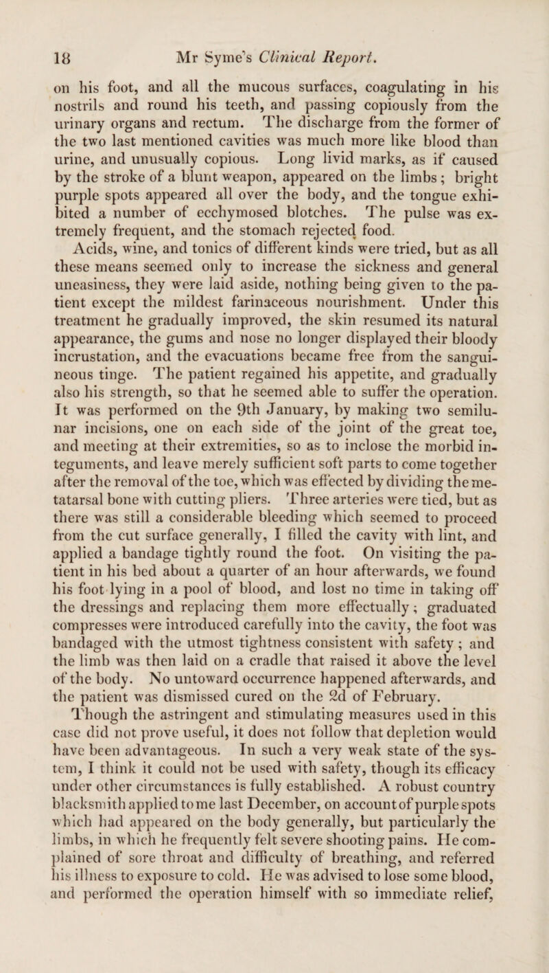 on his foot, and all the mucous surfaces, coagulating in his nostrils and round his teeth, and passing copiously from the urinary organs and rectum. The discharge from the former of the two last mentioned cavities was much more like blood than urine, and unusually copious. Long livid marks, as if caused by the stroke of a blunt weapon, appeared on the limbs ; bright purple spots appeared all over the body, and the tongue exhi¬ bited a number of ecchymosed blotches. The pulse was ex¬ tremely frequent, and the stomach rejected food. Acids, wine, and tonics of different kinds were tried, but as all these means seemed only to increase the sickness and general uneasiness, they were laid aside, nothing being given to the pa¬ tient except the mildest farinaceous nourishment. Under this treatment he gradually improved, the skin resumed its natural appearance, the gums and nose no longer displayed their bloody incrustation, and the evacuations became free from the sangui¬ neous tinge. The patient regained his appetite, and gradually also his strength, so that he seemed able to suffer the operation. It was performed on the 9th January, by making two semilu¬ nar incisions, one on each side of the joint of the great toe, and meeting at their extremities, so as to inclose the morbid in¬ teguments, and leave merely sufficient soft parts to come together after the removal of the toe, which was effected by dividing the me¬ tatarsal bone with cutting pliers. Three arteries were tied, but as there wras still a considerable bleeding which seemed to proceed from the cut surface generally, I filled the cavity with lint, and applied a bandage tightly round the foot. On visiting the pa¬ tient in his bed about a quarter of an hour afterwards, we found his foot lying in a pool of blood, and lost no time in taking off* the dressings and replacing them more effectually; graduated compresses were introduced carefully into the cavity, the foot was bandaged with the utmost tightness consistent with safety; and the limb was then laid on a cradle that raised it above the level of the body. No untoward occurrence happened afterwards, and the patient was dismissed cured on the 2d of February. Though the astringent and stimulating measures used in this case did not prove useful, it does not follow that depletion would have been advantageous. In such a very weak state of the sys¬ tem, I think it could not be used with safety, though its efficacy under other circumstances is fully established. A robust country blacksmith applied tome last December, on accountof purplespots which had appeared on the body generally, but particularly the limbs, in which he frequently felt severe shooting pains. He com¬ plained of sore throat and difficulty of breathing, and referred his illness to exposure to cold. He was advised to lose some blood, and performed the operation himself with so immediate relief,