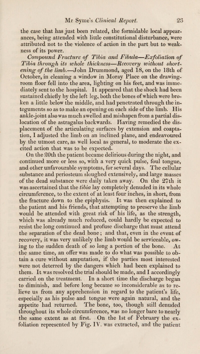 the case that has just been related, the formidable local appear¬ ances, being attended with little constitutional disturbance, were attributed not to the violence of action in the part but to weak¬ ness of its power. Compound Fracture of Tibia and Fibula—Exfoliation of Tibia through its whole thickness—Recovery without short¬ ening of the limb.—John Drummond, aged 18, on the 18th of October, in cleaning a window in Moray Place on the drawing¬ room floor fell into the area, lighting on his feet, and was imme¬ diately sent to the hospital. It appeared that the shock had been sustained chiefly by the left leg, both the bones of which were bro¬ ken a little below the middle, and had penetrated through the in¬ teguments so as to make an opening on each side of the limb. His ankle-joint also was much swelled and mishapen from a partial dis¬ location of the astragalus backwards. Having remedied the dis¬ placement of the articulating surfaces by extension and coapta¬ tion, I adjusted the limb on an inclined plane, and endeavoured by the utmost care, as well local as general, to moderate the ex¬ cited action that was to be expected. On the 20th the patient became delirious during the night, and continued more or less so, with a very quick pulse, foul tongue, and other unfavourable symptoms, for several days. The cellular substance and periosteum sloughed extensively, and large masses of the dead substance were daily taken away. On the 27th it was ascertained that the tibia lay completely denuded in its whole circumference, to the extent of at least four inches, in short, from the fracture down to the epiphysis. It was then explained to the patient and his friends, that attempting to preserve the limb would be attended with great risk of his life, as the strength, which was already much reduced, could hardly be expected to resist the long continued and profuse discharge that must attend the separation of the dead bone; and that, even in the event of recovery, it was very unlikely the limb would be serviceable, ow¬ ing to the sudden death of so long a portion of the bone. At the same time, an offer was made to do what was possible to ob¬ tain a cure without amputation, if the parties most interested were not deterred by the dangers which had been explained to them. It was resolved the trial should be made, and I accordingly carried on the treatment. In a short time the discharge began to diminish, and before long became so inconsiderable as to re¬ lieve us from any apprehension in regard to the patient’s life, especially as his pulse and tongue were again natural, and the appetite had returned. The bone, too, though still denuded throughout its whole circumference, was no longer bare to nearly the same extent as at first. On the 1st of February the ex¬ foliation represented by Fig. IV. was extracted, and the patient