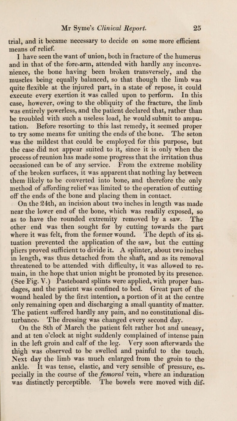 trial, and it became necessary to decide on some more efficient means of relief. I have seen the want of union, both in fracture of the humerus and in that of the fore-arm, attended with hardly any inconve¬ nience, the bone having been broken transversely, and the muscles being equally balanced, so that though the limb was quite flexible at the injured part, in a state of repose, it could execute every exertion it was called upon to perform. In this case, however, owing to the obliquity of the fracture, the limb was entirely powerless, and the patient declared that, rather than be troubled with such a useless load, he would submit to ampu¬ tation. Before resorting to this last remedy, it seemed proper to try some means for uniting the ends of the bone. The seton was the mildest that could be employed for this purpose, but the case did not appear suited to it, since it is only when the process of reunion has made some progress that the irritation thus occasioned can be of any service. From the extreme mobility of the broken surfaces, it was apparent that nothing lay between them likely to be converted into bone, and therefore the only method of affording relief was limited to the operation of cutting off* the ends of the bone and placing them in contact. On the 24th, an incision about two inches in length was made near the lower end of the bone, which was readily exposed, so as to have the rounded extremity removed by a saw. The other end was then sought for by cutting towards the part where it was felt, from the former wound. The depth of its si¬ tuation prevented the application of the saw, but the cutting pliers proved sufficient to divide it. A splinter, about two inches in length, was thus detached from the shaft, and as its removal threatened to be attended with difficulty, it was allowed to re¬ main, in the hope that union might be promoted by its presence. (See Fig. V.) Pasteboard splints were applied, with proper ban¬ dages, and the patient was confined to bed. Great part of the wound healed by the first intention, a portion of it at the centre only remaining open and discharging a small quantity of matter. The patient suffered hardly any pain, and no constitutional dis¬ turbance. The dressing was changed every second day. On the 8th of March the patient felt rather hot and uneasy, and at ten o’clock at night suddenly complained of intense pain in the left groin and calf of the leg. Very soon afterwards the thigh was observed to be swelled and painful to the touch. Next day the limb was much enlarged from the groin to the ankle. It was tense, elastic, and very sensible of pressure, es¬ pecially in the course of the femoral vein, where an induration was distinctly perceptible. The bowels were moved with dif-