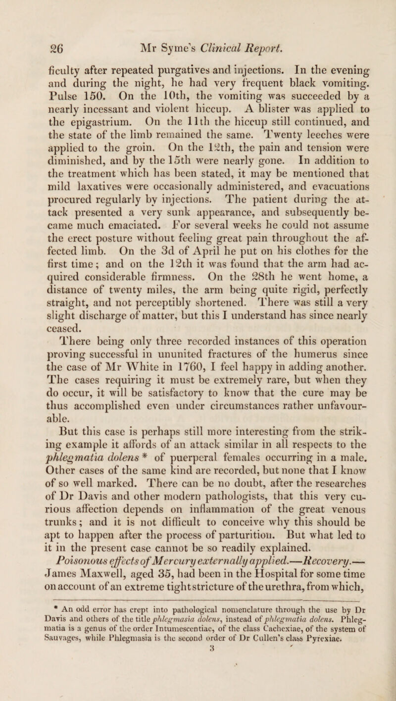 ficulty after repeated purgatives and injections. In the evening and during the night, he had very frequent black vomiting. Pulse 150. On the 10th, the vomiting was succeeded by a nearly incessant and violent hiccup. A blister was applied to the epigastrium. On the 11th the hiccup still continued, and the state of the limb remained the same. Twenty leeches were applied to the groin. On the 12th, the pain and tension were diminished, and by the 15th were nearly gone. In addition to the treatment which has been stated, it may be mentioned that mild laxatives were occasionally administered, and evacuations procured regularly by injections. The patient during the at¬ tack presented a very sunk appearance, and subsequently be¬ came much emaciated. For several weeks he could not assume the erect posture without feeling great pain throughout the af¬ fected limb. On the 3d of April he put on his clothes for the first time; and on the 12th it was found that the arm had ac¬ quired considerable firmness. On the 28th he went home, a distance of twenty miles, the arm being quite rigid, perfectly straight, and not perceptibly shortened. There was still a very slight discharge of matter, but this I understand has since nearly ceased. There being only three recorded instances of this operation proving successful in ununited fractures of the humerus since the case of Mr White in 1760, I feel happy in adding another. The cases requiring it must be extremely rare, but when they do occur, it will be satisfactory to know that the cure may be thus accomplished even under circumstances rather unfavour¬ able. But this case is perhaps still more interesting from the strik¬ ing example it affords of an attack similar in all respects to the phlegmatia dolens* of puerperal females occurring in a male. Other cases of the same kind are recorded, but none that I know of so well marked. There can be no doubt, after the researches of Dr Davis and other modern pathologists, that this very cu¬ rious affection depends on inflammation of the great venous trunks; and it is not difficult to conceive why this should be apt to happen after the process of parturition. But what led to it in the present case cannot be so readily explained. Poisonous effects of Mercury externally applied.—Recovery.— James Maxwell, aged 35, had been in the Hospital for some time on account of an extreme tight stricture of the urethra, from which, * An odd error has crept into pathological nomenclature through the use by Dr Davis and others of the title phlegmasia dolens, instead of phlegmatia dolens. Phleg- matia is a genus of the order Intumescentiac, of the class Cachexiae, of the system of Sauvages, while Phlegmasia is the second order of Dr Cullen’s class Pyrexiae.