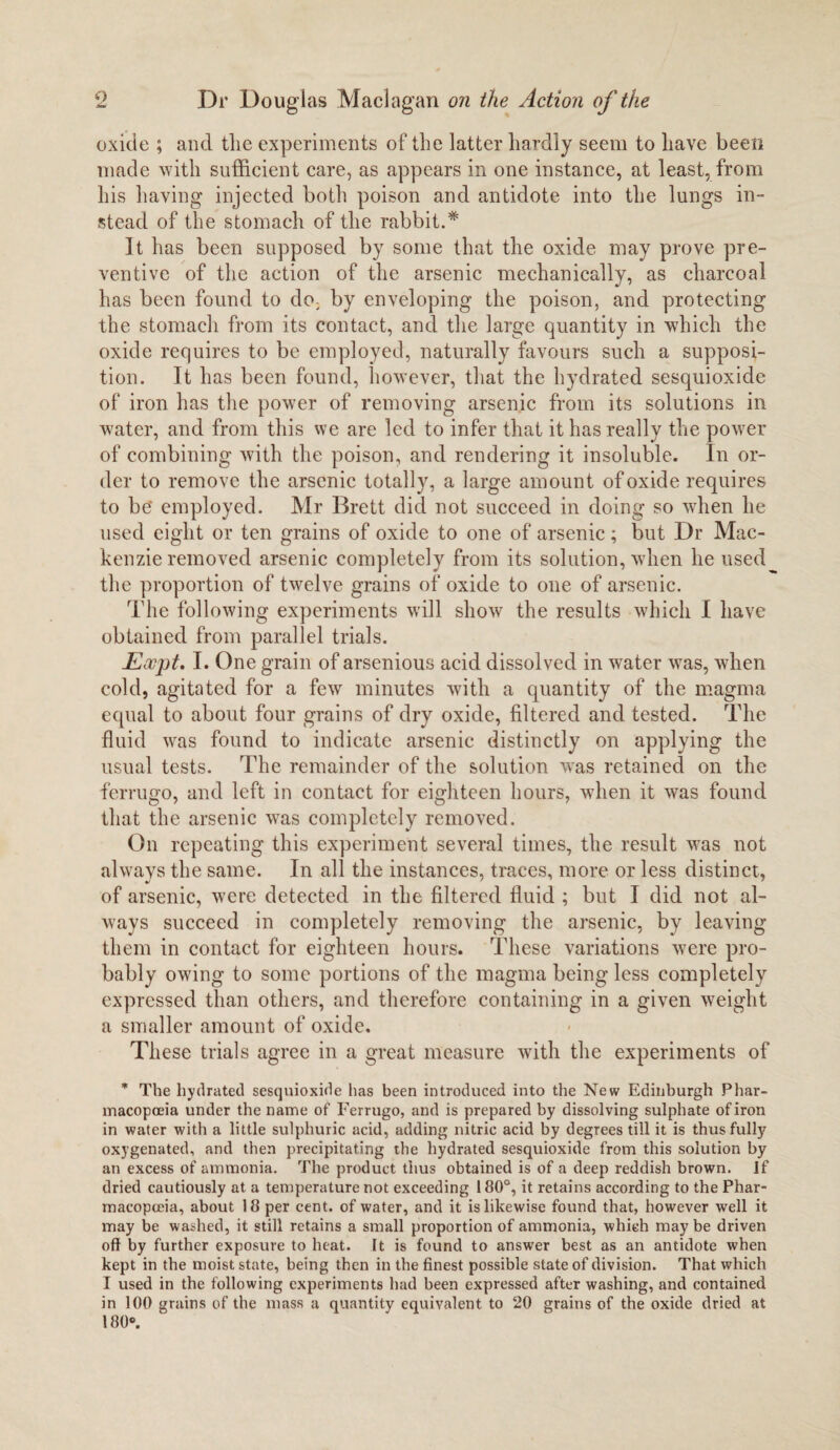 oxide ; and tlic experiments of the latter hardly seem to have been made with sufficient care, as appears in one instance, at least, from his having injected both poison and antidote into the lungs in¬ stead of the stomach of the rabbit.* It has been supposed by some that the oxide may prove pre¬ ventive of the action of the arsenic mechanically, as charcoal has been found to do, by enveloping the poison, and protecting the stomach from its contact, and the large quantity in which the oxide requires to be employed, naturally favours such a supposi¬ tion. It has been found, however, that the hydrated sesquioxide of iron has the power of removing arsenic from its solutions in water, and from this we are led to infer that it has really the power of combining with the poison, and rendering it insoluble. In or¬ der to remove the arsenic totally, a large amount of oxide requires to be' employed. Mr Brett did not succeed in doing so when he used eight or ten grains of oxide to one of arsenic; but Dr Mac¬ kenzie removed arsenic completely from its solution, when he used the proportion of twelve grains of oxide to one of arsenic. The following experiments will show the results which I have obtained from parallel trials. Eocpt. I. One grain of arsenious acid dissolved in water was, when cold, agitated for a few minutes with a quantity of the magma equal to about four grains of dry oxide, filtered and tested. The fluid was found to indicate arsenic distinctly on applying the usual tests. The remainder of the solution was retained on the ferrugo, and left in contact for eighteen hours, when it was found that the arsenic was completely removed. On repeating this experiment several times, the result wTas not always the same. In all the instances, traces, more or less distinct, of arsenic, were detected in the filtered fluid ; but I did not al¬ ways succeed in completely removing the arsenic, by leaving them in contact for eighteen hours. These variations were pro¬ bably owing to some portions of the magma being less completely expressed than others, and therefore containing in a given weight a smaller amount of oxide. These trials agree in a great measure with the experiments of * The hydrated sesquioxide has been introduced into the New Edinburgh Phar¬ macopoeia under the name of Ferrugo, and is prepared by dissolving sulphate of iron in water with a little sulphuric acid, adding nitric acid by degrees till it is thus fully oxygenated, and then precipitating the hydrated sesquioxide from this solution by an excess of ammonia. The product thus obtained is of a deep reddish brown. If dried cautiously at a temperature not exceeding 180°, it retains according to the Phar¬ macopoeia, about 18 per cent, of water, and it is likewise found that, however well it may be washed, it still retains a small proportion of ammonia, which may be driven off by further exposure to heat. It is found to answer best as an antidote when kept in the moist state, being then in the finest possible state of division. That which I used in the following experiments had been expressed after washing, and contained in 100 grains of the mass a quantity equivalent to 20 grains of the oxide dried at