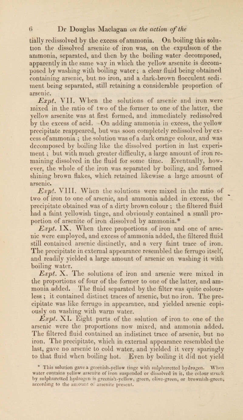 tially redissolved by the excess of ammonia. On boiling this solu¬ tion the dissolved arsenite of iron was, on the expulsion of the ammonia, separated, and then by the boiling water decomposed, apparently in the same way in which the yellow arsenite is decom¬ posed by washing with boiling water ; a clear fluid being obtained containing arsenic, but no iron, and a dark-brown flocculent sedi¬ ment being separated, still retaining a considerable proportion of arsenic. Expt. VII. When the solutions of arsenic and iron were mixed in the ratio of two of the former to one of the latter, the yellow arsenite was at first formed, and immediately redissolved by the excess of acid. On adding ammonia in excess, the yellow precipitate reappeared, but was soon completely redissolved by ex¬ cess of ammonia ; the solution was of a dark orange colour, and was decomposed by boiling like the dissolved portion in last experi¬ ment ; but with much greater difficulty, a large amount of iron re¬ maining dissolved in the fluid for some time. Eventually, how¬ ever, the whole of the iron was separated by boiling, and formed shining brown flakes, which retained likewise a large amount of arsenic. Expt. VIII. When the solutions were mixed in the ratio of two of iron to one of arsenic, and ammonia added in excess, the precipitate obtained was of a dirty brown colour ; the filtered fluid had a faint yellowish tinge, and obviously contained a small pro¬ portion of arsenite of iron dissolved by ammonia.* Expt. IX. When three proportions of iron and one of arse¬ nic were employed, and excess of ammonia added, the filtered fluid still contained arsenic distinctly, and a very faint trace of iron. The precipitate in external appearance resembled the ferrugo itself, and readily yielded a large amount of arsenic on washing it with boiling water. Expt. X. The solutions of iron and arsenic were mixed in the proportions of four of the former to one of the latter, and am¬ monia added. The fluid separated by the filter was quite colour¬ less ; it contained distinct traces of arsenic, but no iron. The pre¬ cipitate was like ferrugo in appearance, and yielded arsenic copi¬ ously on washing with warm water. Expt. XI. Eight parts of the solution of iron to one of the arsenic were the proportions now mixed, and ammonia added. The filtered fluid contained an indistinct trace of arsenic, but no iron. The precipitate, which in external appearance resembled the last, gave no arsenic to cold water, and yielded it very sparingly to that fluid when boiling hot. Even by boiling it did not yield * This solution gave a greenish-yellow tinge with sulphuretted hydrogen. When water contains yellow arsenite of iron suspended or dissolved in it, the colour struck by sulphuretted hydrogen is greenish-yellow, green, olive-green, or brownish-green, according to the amount ol arsenite present.