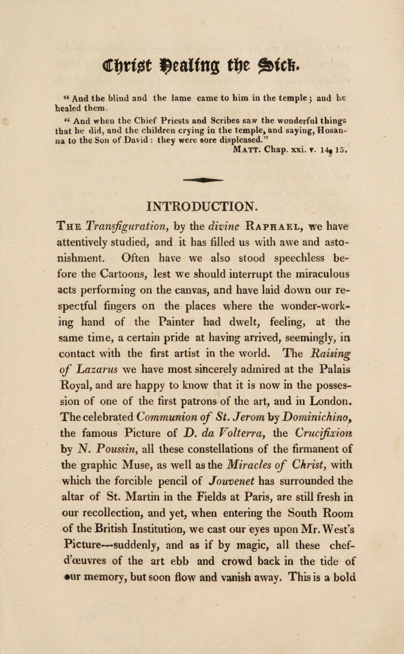 €f)tW ^eaWns $e s&tcfe. « And the blind and the lame came to him in the temple ; and he healed them. “ And when the Chief Priests and Scribes saw the wonderful things that he did, and the children crying in the temple, and saying, Hosan¬ na to the Son of David : they were sore displeased.” Matt. Chap. xxi. v. 14* 15. INTRODUCTION. The Transfiguration, by the divine Raphael, we have attentively studied, and it has filled us with awe and asto¬ nishment. Often have we also stood speechless be¬ fore the Cartoons, lest we should interrupt the miraculous acts performing on the canvas, and have laid down our re¬ spectful fingers on the places where the wonder-work¬ ing hand of the Painter had dwelt, feeling, at the same time, a certain pride at having arrived, seemingly, in contact with the first artist in the world. The Raising of Lazarus we have most sincerely admired at the Palais Royal, and are happy to know that it is now in the posses¬ sion of one of the first patrons of the art, and in London, The celebrated Communion of St. Jerom by Dominichino, * the famous Picture of D. da Volt err a, the Crucifixion by N. Poussin, all these constellations of the firmanent of the graphic Muse, as well as the Miracles of Christ, with which the forcible pencil of Jouvenet has surrounded the altar of St. Martin in the Fields at Paris, are still fresh in our recollection, and yet, when entering the South Room of the British Institution, we cast our eyes upon Mr. West’s Picture—suddenly, and as if by magic, all these chef- dceuvres of the art ebb and crowd back in the tide of •ur memory, but soon flow and vanish away. This is a bold
