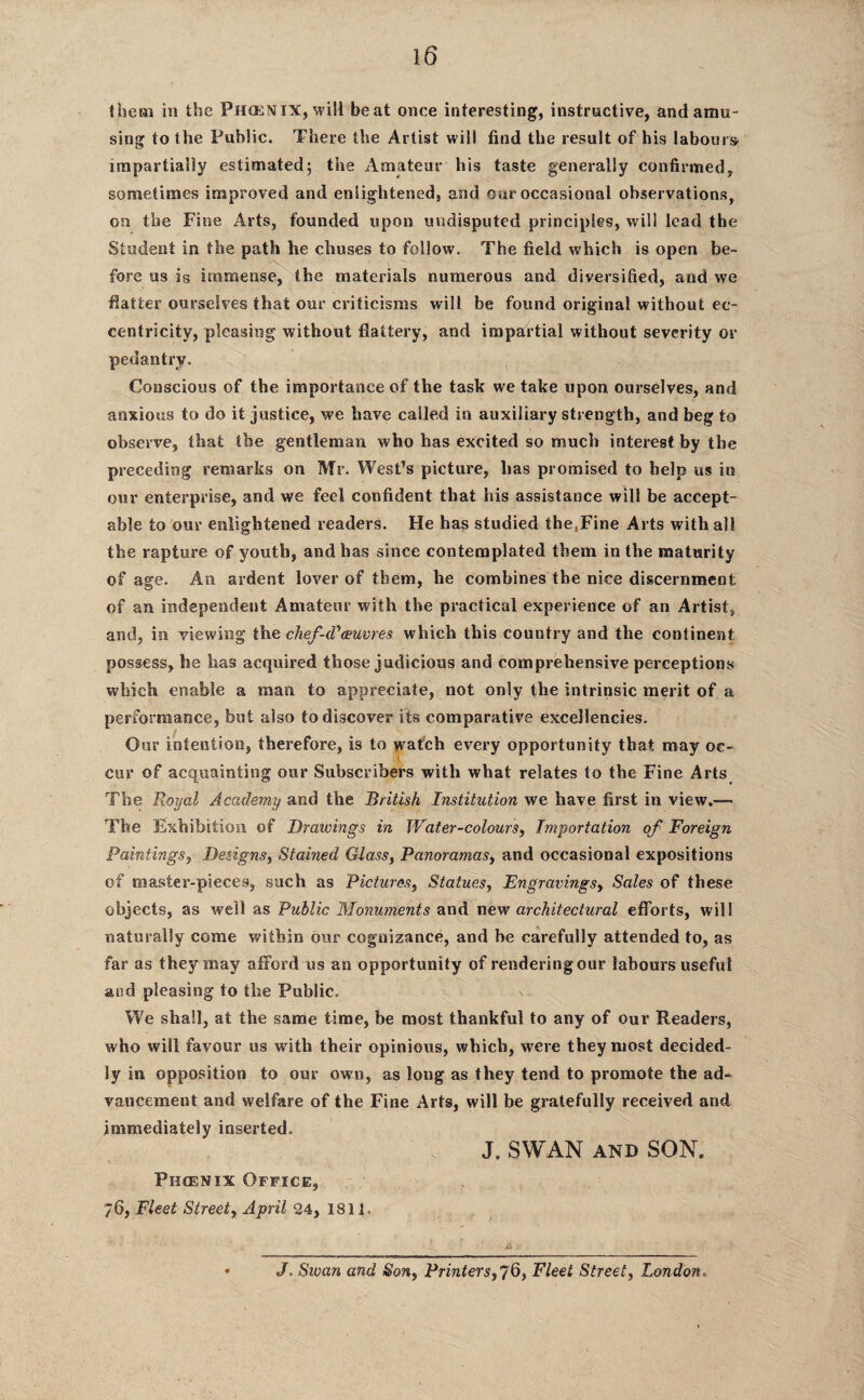 them in the Phoenix, will beat once interesting, instructive, and amu¬ sing to the Public. There the Artist will find the result of his labours impartially estimated5 the Amateur his taste generally confirmed, sometimes improved and enlightened, and our occasional observations, on the Fine Arts, founded upon undisputed principles, will lead the Student in the path he chuses to follow. The field which is open be¬ fore us is immense, the materials numerous and diversified, and we flatter ourselves that our criticisms will be found original without ec¬ centricity, pleasing without flattery, and impartial without severity or pedantry. Conscious of the importance of the task we take upon ourselves, and anxious to do it justice, we have called in auxiliary strength, and beg to observe, that the gentleman who has excited so much interest by the preceding remarks on Mr. West’s picture, has promised to help us in our enterprise, and we feel confident that his assistance will be accept¬ able to our enlightened readers. He has studied the.Fine Arts with all the rapture of youth, and has since contemplated them in the maturity of age. An ardent lover of them, he combines the nice discernment of an independent Amateur with the practical experience of an Artist, and, in viewing the chef d1 oeuvres which this country and the continent possess, he has acquired those judicious and comprehensive perceptions which enable a man to appreciate, not only the intrinsic merit of a performance, but also to discover its comparative excellencies. Our intention, therefore, is to watch every opportunity that may oc- cur of acquainting our Subscribers with what relates to the Fine Arts The Royal Academy and the British Institution we have first in view.—■ The Exhibition of Drawings in Water-colours, Importation of Foreign Paintings, Designs, Stained Glass, Panoramas, and occasional expositions of master-pieces, such as Pictures, Statues, Engravings, Sales of these objects, as well as Public Monuments and new architectural efforts, will naturally come within our cognizance, and be carefully attended to, as far as they may afford us an opportunity of renderingour labours useful and pleasing to the Public. We shall, at the same time, be most thankful to any of our Readers, who will favour us with their opinious, which, were they most decided¬ ly in opposition to our own, as long as they tend to promote the ad¬ vancement and welfare of the Fine Arts, will be gratefully received and immediately inserted. J. SWAN AND SON. Phoenix Office, 76, Fleet Street, April 24, 1811. A J. Sivan and Son, Printers, 76, Fleet Street, London.