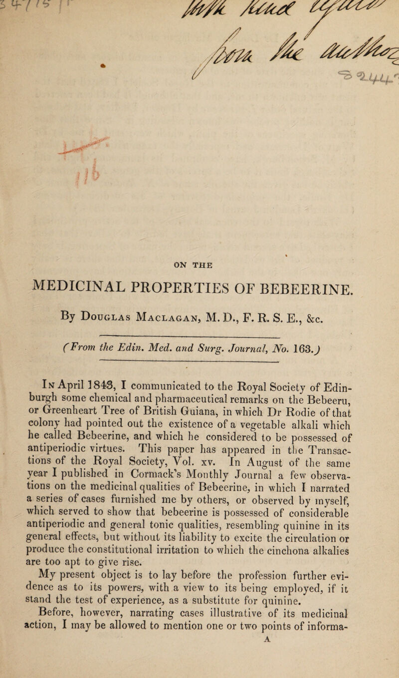 ON THE MEDICINAL PROPERTIES OF BEBEERINE. By Douglas Maclagan, M. D., F. R. S. E., &c. (From the Edin. Med. and Surg. Journal, No. 163.J In April 184S, I communicated to the Royal Society of Edin¬ burgh some chemical and pharmaceutical remarks on the Bebeeru, or Greenheart Tree of British G uiana, in which Dr Rodie of that colony had pointed out the existence of a vegetable alkali which he called Bebeerine, and which he considered to be possessed of antiperiodic virtues. This paper has appeared in the Transac¬ tions of the Royal Society, Vol. xv. In August of the same year I published in Cormack’s Monthly Journal a few observa¬ tions on the medicinal qualities of Bebeerine, in which I narrated a series of cases furnished me by others, or observed by myself, which served to show that bebeerine is possessed of considerable antiperiodic and general tonic qualities, resembling quinine in its general effects, but without its liability to excite the circulation or produce the constitutional irritation to which the cinchona alkalies are too apt to give rise. My present object is to lay before the profession further evi¬ dence as to its powers, with a view to its being employed, if it stand the test of experience, as a substitute for quinine. Before, however, narrating cases illustrative of its medicinal action, I may be allowed to mention one or two points of informa- A