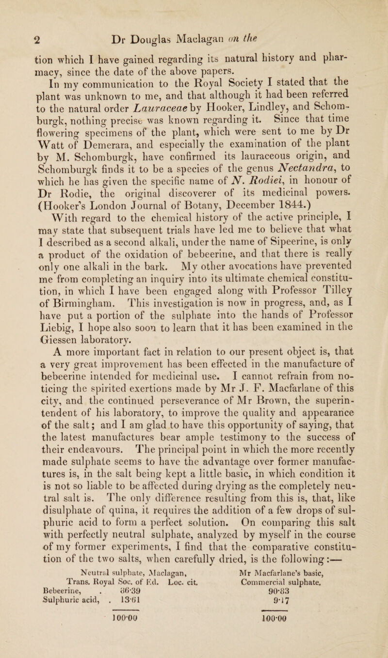 tion which I have gained regarding its natural history and phar¬ macy, since the date of the above papers. In my communication to the Royal Society I stated that the plant was unknown to me, and that although it had been referred to the natural order Lauraceaeby Hooker, Lindley, and Sehora- burgk, nothing precise was known regarding it. Since that time flowering specimens of the plant, which were sent to me by Dr Watt of Demerara, and especially the examination of the plant by M. Schomburgk, have confirmed its lauraceous origin, and Schomburgk finds it to be a species of the genus Nectandra, to which he has given the specific name of N. Rodiei, in honour of Dr Rodie, the original discoverer of its medicinal powers. (Hooker’s London Journal of Botany, December 1844.) With regard to the chemical history of the active principle, I may state that subsequent trials have led me to believe that what I described as a second alkali, under the name of Sipeerine, is only a product of the oxidation of bebeerine, and that there is really only one alkali in the bark. My other avocations have prevented me from completing an inquiry into its ultimate chemical constitu¬ tion, in which I have been engaged along with Professor Tilley of Birmingham. This investigation is now in progress, and, as I have put a portion of the sulphate into the hands of Professor Liebig, I hope also soon to learn that it has been examined in the Giessen laboratory. A more important fact in relation to our present object is, that a very great improvement has been effected in the manufacture of bebeerine intended for medicinal use. I cannot refrain from no¬ ticing the spirited exertions made by Mr J. F. Macfarlane of this city, and the continued perseverance of Mr Brown, the superin¬ tendent of his laboratory, to improve the quality and appearance of the salt; and I am glad to have this opportunity of saying, that the latest manufactures bear ample testimony to the success of their endeavours. The principal point in which the more recently made sulphate seems to have the advantage over former manufac¬ tures is, in the salt being kept a little basic, in which condition it is not so liable to be affected during drying as the completely neu¬ tral salt is. The only difference resulting from this is, that, like disulphate of quina, it requires the addition of a few drops of sul¬ phuric acid to form a perfect solution. On comparing this salt with perfectly neutral sulphate, analyzed by myself in the course of my former experiments, I find that the comparative constitu¬ tion of the two salts, when carefully dried, is the following:— Trans. Royal Soc. of Ed. Loc. cit. Bebeerine, . 38-39 Sulphuric acid, . 13*61 Neutral sulphate, Maelagan, Mr Macfarlane’s basic, Commercial sulphate. 90*83 9*17 100*00 100-00