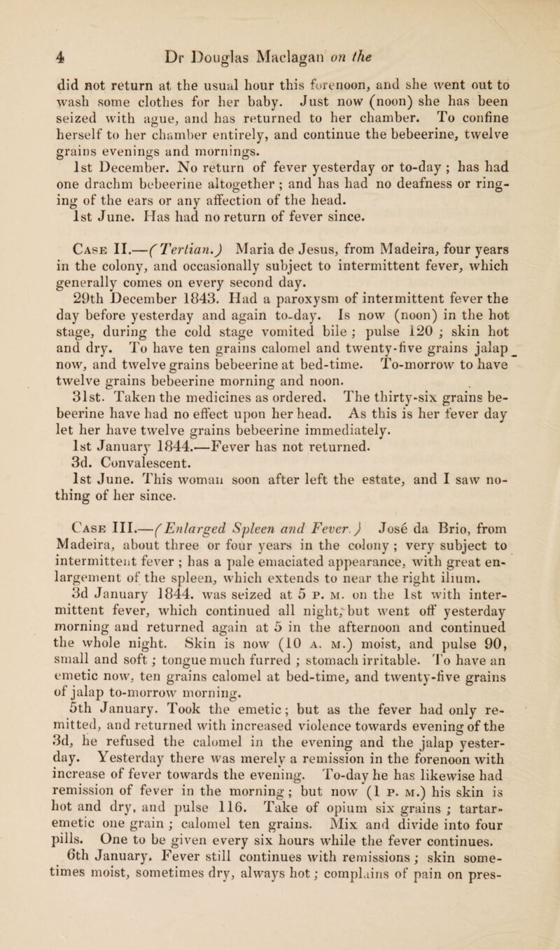 did not return at the usual hour this forenoon, and she went out to wash some clothes for her baby. Just now (noon) she has been seized with ague, and has returned to her chamber. To confine herself to her chamber entirely, and continue the bebeerine, twelve grains evenings and mornings. 1st December. No return of fever yesterday or to-day ; has had one drachm bebeerine altogether ; and has had no deafness or ring¬ ing of the ears or any affection of the head. 1st June. Has had no return of fever since. Case II.—(Tertian.) Maria de Jesus, from Madeira, four years in the colony, and occasionally subject to intermittent fever, which generally comes on every second day. 29th December 1843. Had a paroxysm of intermittent fever the day before yesterday and again to-day. Is now (noon) in the hot stage, during the cold stage vomited bile ; pulse 120 ; skin hot and dry. To have ten grains calomel and twenty-five grains jalap now, and twelve grains bebeerine at bed-time. To-morrow to have twelve grains bebeerine morning and noon. 31st. Taken the medicines as ordered. The thirty-six grains be¬ beerine have had no effect upon her head. As this is her fever day let her have twelve grains bebeerine immediately. 1st January 1844.—Fever has not returned. 3d. Convalescent. 1st June. This woman soon after left the estate, and I saw no¬ thing of her since. Case III.—(Enlarged Spleen and Fever.) Jose da Brio, from Madeira, about three or four years in the colony ; very subject to intermittent fever ; has a pale emaciated appearance, with great en¬ largement of the spleen, which extends to near the right ilium. 3d January 1844. was seized at 5 p. m. on the 1st with inter¬ mittent fever, which continued all night; but went off yesterday morning and returned again at 5 in the afternoon and continued the whole night. Skin is now (10 a. m.) moist, and pulse 90, small and soft; tongue much furred ; stomach irritable. To have an emetic now, ten grains calomel at bed-time, and twenty-five grains of jalap to-morrow morning. 5th January. Took the emetic; but as the fever had only re¬ mitted, and returned with increased violence towards evening of the 3d, he refused the calomel in the evening and the jalap yester¬ day. Yesterday there was merely a remission in the forenoon with increase of fever towards the evening. To-day he has likewise had remission of fever in the morning; but now (1 p. m.) his skin is hot and dry, and pulse 116. Take of opium six grains ; tartar- emetic one grain ; calomel ten grains. Mix and divide into four pills. One to be given every six hours while the fever continues. 6th January. Fever still continues with remissions; skin some¬ times moist, sometimes dry, always hot; complains of pain on pres-