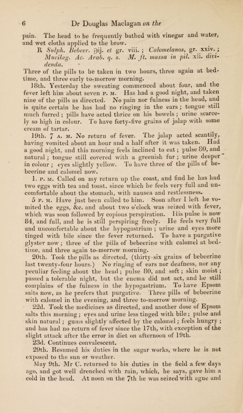 pain. The head to be frequently bathed with vinegar and water, and wet cloths applied to the brow. R Sulph. Bebeer. P)ij. et gr. viii. ; Ccilomelanos, gr. xxiv. ; Mucilag. Ac. Arab. q. s. M. ft. massa in pit. xii. divi¬ der! da. Three of the pills to be taken in two hours, three again at bed¬ time, and three early to-morrow morning. 18th. Yesterday the sweating commenced about four, and the fever left him about seven p. m. Has had a good night, and taken nine of the pills as directed. No pain nor fulness in the head, and is quite certain he has had no ringing in the ears ; tongue still much furred ; pills have acted thrice on his bowels ; urine scarce¬ ly so high in colour. To have forty-live grains of jalap with some cream of tartar. 19th. 7 A* m. No return of fever. The jalap acted scantily, having vomited about an hour and a half after it was taken. Had a good night, and this morning feels inclined to eat ; pulse 80, and natural; tongue still covered with a greenish fur ; urine deeper in colour ; eyes slightly yellow. To have three of the pills of be¬ beerine and calomel now. 1. p. m. Called on my return up the coast, and find he has had two eggs with tea and toast, since which he feels very full and un¬ comfortable about the stomach, with nausea and restlessness. 5 p. m. Have just been called to him. Soon after I left he vo¬ mited the eggs, &c. and about two o’clock was seized with fever, which was soon followed by copious perspiration. His pulse is now 84, and full, and he is still perspiring freely. He feels very full and uncomfortable about the hypogastrium ; urine and eyes more tinged with bile since the fever returned. To have a purgative glyster now; three of the pills of bebeerine with calomel at bed¬ time, and three again to-morrow morning. 20th. Took the pills as directed, (thirty-six grains of bebeerine last twenty-four hours.) No ringing of ears nor deafness, nor any peculiar feeling about the head ; pulse 80, and soft ; skin moist; passed a tolerable night, but the enema did not act, and he still complains of the fulness in the hypogastrium. To have Epsom salts now, as he prefers that purgative. Three pills of bebeerine with calomel in the evening, and three to-morrow morning. 22d. Took the medicines as directed, and another dose of Epsom salts this morning; eyes and urine less tinged with bile; pulse and skin natural; gums slightly affected by the calomel; feels hungry ; and has had no return of fever since the 17th, with exception of the slight attack after the error in diet on afternoon of 19th. 23d. Continues convalescent. 29th. Resumed his duties in the sugar works, where he is not exposed to the sun or weather. May 9th. Mr C. returned to his duties in the field a few days ago, and got well drenched with rain, which, he says, gave him a cold in the head. At noon on the 7th he was seized with ague and