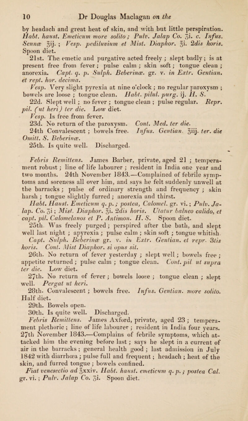by headach and great heat of skin, and with but little perspiration. Habt. haust. Emeticum more solito ; Pulv. Jalap Co. Jp. c. Tufas. Sennce §ij. ; Vesp. pediluvium et Mist. Diaphor. §i. 2dis koris. Spoon diet. 21st. The emetic and purgative acted freely ; slept badly; is at present free from fever ; pulse calm ; skin soft; tongue clean ; anorexia. Capt. q. p. Sulph. Beberince. gr. v. in Extr. Gentian. et rept. hor. decima. Vesp. Very slight pyrexia at nine o’clock ; no regular paroxysm ; bowels are loose ; tongue clean. Habt. pilul. purg. ij. H. S. 22d. Slept well ; no fever ; tongue clean ; pulse regular. Repr. pit. (ut heri) ter die. Low diet. Vesp. Is free from fever. 23d. No return of the paroxysm. Coni. Med. ter die. 24th Convalescent ; bowels free. Infus. Gentian, §iij. ter. die Omitt. S. Beberince. 25th. Is quite well. Discharged. Febris Remittens. James Barber, private, aged 21 ; tempera¬ ment robust; line of life labourer ; resident in India one year and two months. 24th November 1843.—Complained of febrile symp¬ toms and soreness all over him, and says he felt suddenly unwell at the barracks; pulse of ordinary strength and frequency ; skin harsh ; tongue slightly furred ; anorexia and thirst. Habt. Haust. Emeticum q. p.; postea, Calomel, gr. vi.; Pulv. Ja¬ lap. Co. 3i; Mist. Diaphor. ^i. 2dis horis. Uiatur balneo calido, et capt. pil. Calomelanos et P. Aniimon. H. S. Spoon diet. 25th. Was freely purged; perspired after the bath, and slept well last night ; apyrexia ; pulse calm ; skin soft ; tongue whitish. Capt. Sulph. Beberince gr. v. in Extr. Gentian, et repr. 3tis horis. Cont. Mist Diaphor. si opus sit. 26th. No return of fever yesterday ; slept well ; bowels free ; appetite returned ; pulse calm ; tongue clean. Cont. pil ut supra ter die. Low diet. 27th. No return of fever ; bowels loose ; tongue clean ; slept well. Pergat ut heri. 28th. Convalescent ; bowels free. Infus. Gentian, more solilo. Half diet. 29th. Bowels open. 30th. Is quite well. Discharged. Febris Remit tens. James Axford, private, aged 23 ; tempera¬ ment plethoric ; line of life labourer ; resident in India four years. 27th November 1843.—Complains of febrile symptoms, which at¬ tacked him the evening before last; says he slept in a current of air in the barracks ; general health good ; last admission in July 1842 with diarrhoea; pulse full and frequent; headach ; heat of the skin, and furred tongue; bowels confined. Fiat venesectio ad ^xxiv. Habt. haust. emeticum q. p. ; postea Cal. gr. vi.; Pulv. Jalap Co. 3b Spoon diet.
