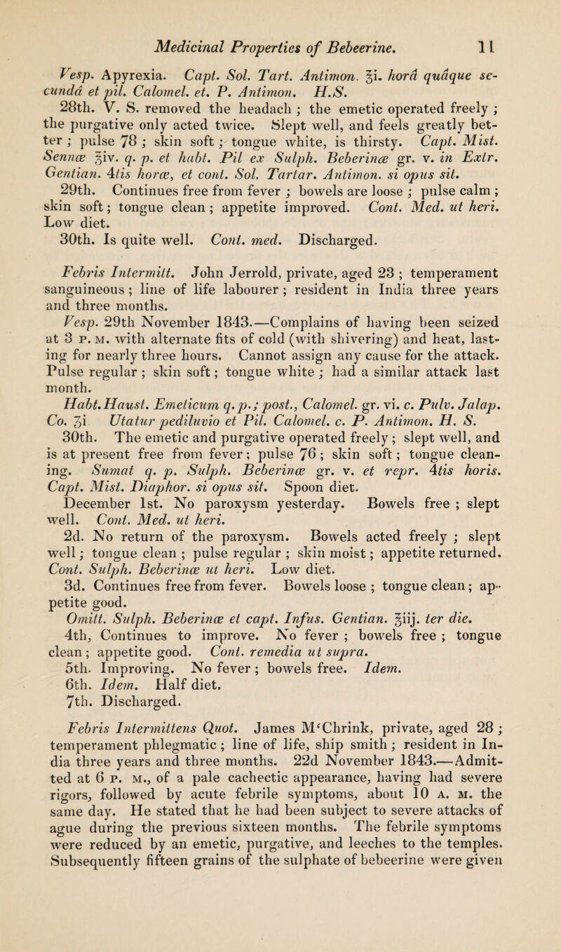 Vesp. Apyrexia. Capl. Sol. Tart. Aniimon. §i. horn quaque se- cundd et piL Calomel, et. P. Aniimon. H.S. 28th. V. S. removed the headach ; the emetic operated freely ; the purgative only acted twice. Slept well, and feels greatly bet¬ ter ; pulse 78 ; skin soft; tongue white, is thirsty. Capt. Mist. Semite ^iv. q. p. et habt. Pil ex Sulph. Beberince gr. v. in Exlr. Gentian. 4tis horce, et coni. Sol. Tartar. Antimon. si opus sit. 29th. Continues free from fever ; bowels are loose ; pulse calm ; skin soft; tongue clean ; appetite improved. Cont. Med. ut heri. Low diet. 30th. Is quite well. Coni. med. Discharged. Febris Intermitt. John Jerrold, private, aged 23 ; temperament sanguineous ; line of life labourer ; resident in India three years and three months. Vesp. 29th November 1843.—Complains of having been seized at 3 p. m. with alternate fits of cold (with shivering) and heat, last¬ ing for nearly three hours. Cannot assign any cause for the attack. Pulse regular ; skin soft; tongue white ; had a similar attack last month. Habt.Haust. Fmeticum q. p.; post., Calomel, gr. vi. c. Pulv. Jalap. Co. 3i Utatur pediluvio et Pil. Calomel, c. P. Antimon. H. S. 30th. The emetic and purgative operated freely ; slept well, and is at present free from fever; pulse 70; skin soft; tongue clean¬ ing. Sumat q. p. Sulph. Beberince gr. v. et repr. 4tis horis. Capt. Mist. Diaphor. si opus sit. Spoon diet. December 1st. No paroxysm yesterday. Bowels free ; slept well. Cont. Med. ut heri. 2d. No return of the paroxysm. Bowels acted freely ; slept well; tongue clean ; pulse regular ; skin moist; appetite returned. Cont. Sulph. Beberince ut heri. Low diet. 3d. Continues free from fever. Bowels loose ; tongue clean; ap¬ petite good. Omitt. Sulph. Beberince el capt. Infus. Gentian. §iij. ter die. 4th, Continues to improve. No fever ; bowels free ; tongue clean; appetite good. Cont. remedia ut supra. 5th. Improving. No fever ; bowels free. Idem. 6th. Idem. Half diet. 7th. Discharged. Febris Intermittens Quot. James MfChrink, private, aged 28 ; temperament phlegmatic ; line of life, ship smith ; resident in In¬ dia three years and three months. 22d November 1843.— Admit¬ ted at 6 p. m., of a pale cachectic appearance, having had severe rigors, followed by acute febrile symptoms, about 10 a. m. the same day. He stated that he had been subject to severe attacks of ague during the previous sixteen months. The febrile symptoms were reduced by an emetic, purgative, and leeches to the temples. Subsequently fifteen grains of the sulphate of bebeerine were given