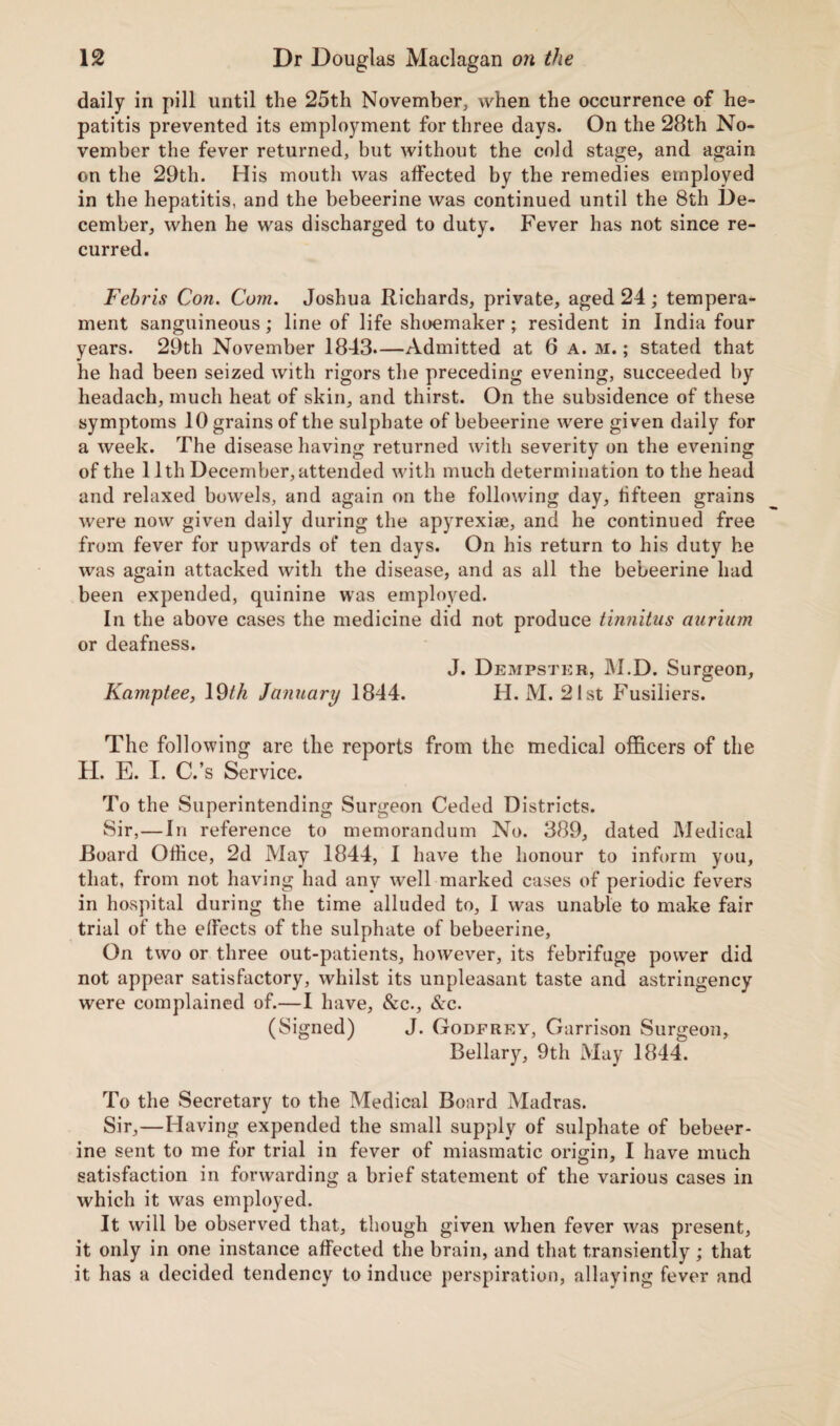 daily in pill until the 25th November, when the occurrence of he¬ patitis prevented its employment for three days. On the 28th No¬ vember the fever returned, but without the cold stage, and again on the 29th. His mouth was affected by the remedies employed in the hepatitis, and the bebeerine was continued until the 8th De¬ cember, when he was discharged to duty. Fever has not since re¬ curred. Fehris Con. Com. Joshua Richards, private, aged 24; tempera¬ ment sanguineous; line of life shoemaker; resident in India four years. 29th November 1843.—Admitted at 6 a. m. ; stated that he had been seized with rigors the preceding evening, succeeded by headach, much heat of skin, and thirst. On the subsidence of these symptoms 10 grains of the sulphate of bebeerine were given daily for a week. The disease having returned with severity on the evening of the 11th December, attended with much determination to the head and relaxed bowels, and again on the following day, fifteen grains were now given daily during the apyrexiaj, and he continued free from fever for upwards ot‘ ten days. On his return to his duty he was again attacked with the disease, and as all the bebeerine had been expended, quinine was employed. In the above cases the medicine did not produce tinnitus auriitm or deafness. J. Dempster, M.D. Surgeon, Kamptee, 19th January 1844. H. M. 21st Fusiliers. The following are the reports from the medical officers of the H. E. I. C.’s Service. To the Superintending Surgeon Ceded Districts. Sir,—In reference to memorandum No. 389, dated Medical Board Office, 2d May 1844, I have the honour to inform you, that, from not having had any well marked cases of periodic fevers in hospital during the time alluded to, I was unable to make fair trial of the effects of the sulphate of bebeerine, On two or three out-patients, however, its febrifuge power did not appear satisfactory, whilst its unpleasant taste and astringency were complained of.—I have, &c., &c. (Signed) J. Godfrey, Garrison Surgeon, Bellary, 9th May 1844. To the Secretary to the Medical Board Madras. Sir,—Having expended the small supply of sulphate of bebeer¬ ine sent to me for trial in fever of miasmatic origin, I have much satisfaction in forwarding a brief statement of the various cases in which it was employed. It will be observed that, though given when fever was present, it only in one instance affected the brain, and that transiently ; that it has a decided tendency to induce perspiration, allaying fever and