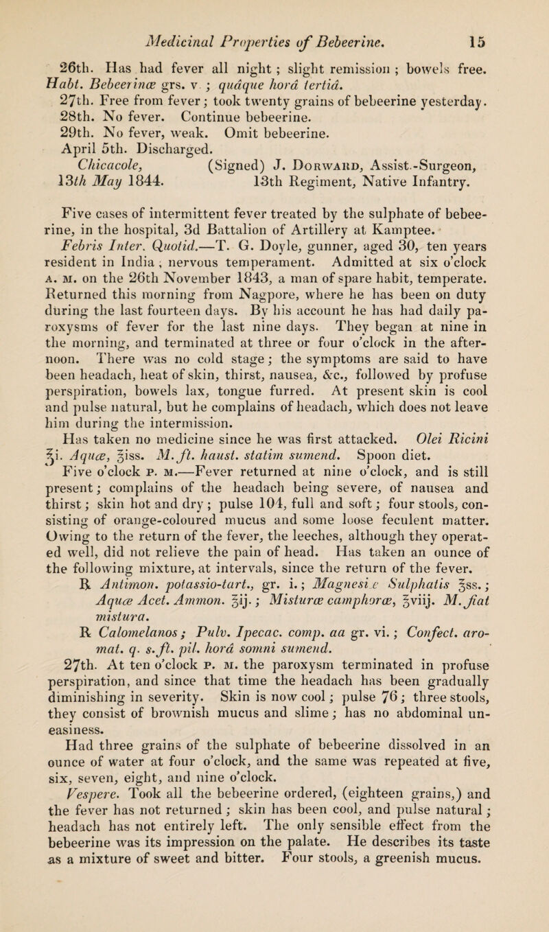 26th. H as had fever all night ; slight remission ; bowels free. Habt. Bebeerince grs. v ; quaque hora tertia. 27th. Free from fever; took twenty grains of bebeerine yesterday. 28th. No fever. Continue bebeerine. 29th. No fever, weak. Omit bebeerine. April 5th. Discharged. Chicacole, (Signed) J. Dorwakd, Assist.-Surgeon, 13th May 1844. 13th Regiment, Native Infantry. Five cases of intermittent fever treated by the sulphate of bebee¬ rine, in the hospital, 3d Battalion of Artillery at Kamptee. Febris Inter. Quotid.—T. G. Doyle, gunner, aged 30, ten years resident in India , nervous temperament. Admitted at six o’clock a. m. on the 26th November 1843, a man of spare habit, temperate. Returned this morning from Nagpore, where he has been on duty during the last fourteen days. By his account he has had daily pa¬ roxysms of fever for the last nine days. They began at nine in the morning, and terminated at three or four o’clock in the after¬ noon. There was no cold stage; the symptoms are said to have been headach, heat of skin, thirst, nausea, &c., followed by profuse perspiration, bowels lax, tongue furred. At present skin is cool and pulse natural, but he complains of headach, which does not leave him during the intermission. Has taken no medicine since he was first attacked. Olei Ricini ?p. Aquce, giss. M.ft. /must, statim sumend. Spoon diet. Five o’clock p. m.—Fever returned at nine o’clock, and is still present; complains of the headach being severe, of nausea and thirst; skin hot and dry ; pulse 104, full and soft; four stools, con¬ sisting of orange-coloured mucus and some loose feculent matter. Owing to the return of the fever, the leeches, although they operat¬ ed well, did not relieve the pain of head. Has taken an ounce of the following mixture, at intervals, since the return of the fever. R Antimon. potassio-tart., gr. i.; Magnesia Sulphatis §ss. ; Aquce Acet. Ammon, ^ij.; Misturce camphorce, §viij. M.fat mi slur a. R Calomelanos ; Pulv. Ipecac, comp, aa gr. vi.; Confect, aro- mat. q. s.ft. pil. hora somni sumend. 27th. At ten o’clock p. m. the paroxysm terminated in profuse perspiration, and since that time the headach has been gradually diminishing in severity. Skin is now cool; pulse 76; three stools, they consist of brownish mucus and slime; has no abdominal un¬ easiness. Had three grains of the sulphate of bebeerine dissolved in an ounce of water at four o’clock, and the same was repeated at five, six, seven, eight, and nine o’clock. Vespere. Took all the bebeerine ordered, (eighteen grains,) and the fever has not returned ; skin has been cool, and pulse natural; headach has not entirely left. The only sensible effect from the bebeerine was its impression on the palate. He describes its taste .as a mixture of sweet and bitter. Four stools, a greenish mucus.