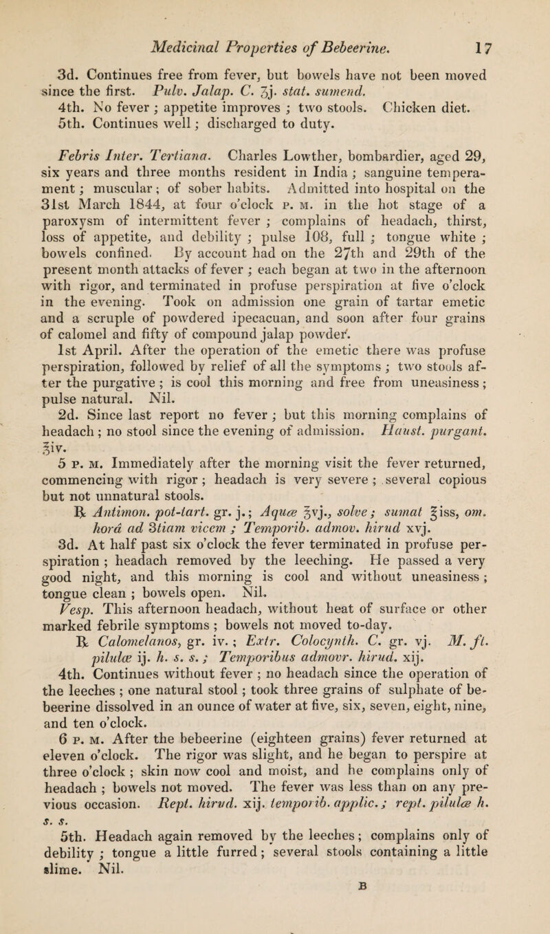 3d. Continues free from fever, but bowels have not been moved since the first. Pulv. Jalap. C. 3j- stat. sumend. 4th. No fever ; appetite improves ; two stools. Chicken diet. 5th. Continues well; discharged to duty. Febris Inter. Tertiana. Charles Lowther, bombardier, aged 29, six years and three months resident in India ; sanguine tempera¬ ment ; muscular; of sober habits. Admitted into hospital on the 31st March 1844, at four o’clock p. m. in the hot stage of a paroxysm of intermittent fever ; complains of headach, thirst, loss of appetite, and debility ; pulse 108, full ; tongue white ; bowels confined. By account had on the 27th and 29th of the present month attacks of fever ; each began at two in the afternoon with rigor, and terminated in profuse perspiration at five o’clock in the evening. Took on admission one grain of tartar emetic and a scruple of powdered ipecacuan, and soon after four grains of calomel and fifty of compound jalap powdef. 1st April. After the operation of the emetic there was profuse perspiration, followed by relief of all the symptoms ; two stools af¬ ter the purgative ; is cool this morning and free from uneasiness; pulse natural. Nil. 2d. Since last report no fever ; but this morning complains of headach ; no stool since the evening of admission. IIoust, pargant. giv. 5 p. m. Immediately after the morning visit the fever returned, commencing with rigor; headach is very severe; several copious but not unnatural stools. R Antimon. pot-tart. gr. j.; Aquce §vj., solve; sumat §iss, om. hora ad 3tiam viccm ; Temporib. admov. hirud xvj. 3d. At half past six o’clock the fever terminated in profuse per¬ spiration ; headach removed by the leeching. He passed a very good night, and this morning is cool and without uneasiness; tongue clean ; bowels open. Nil. Vesp. This afternoon headach, without heat of surface or other marked febrile symptoms ; bowels not moved to-day. R Calomelanos, gr. iv. ; Eoctr. Colocynth. C. gr. vj. M. ft. pilulce ij. h. s. s.; Temporibus admovr. hirud. xij. 4th. Continues without fever ; no headach since the operation of the leeches ; one natural stool; took three grains of sulphate of be¬ beerine dissolved in an ounce of water at five, six, seven, eight, nine, and ten o’clock. 6 p. m. After the bebeerine (eighteen grains) fever returned at eleven o’clock. The rigor was slight, and he began to perspire at three o’clock ; skin now cool and moist, and he complains only of headach ; bowels not moved. The fever was less than on any pre¬ vious occasion. Rept. hirud. xij. temporib. applic.; rept. pilidce h. s. s. 5th. Headach again removed by the leeches; complains only of debility ; tongue a little furred; several stools containing a little slime. Nil. B