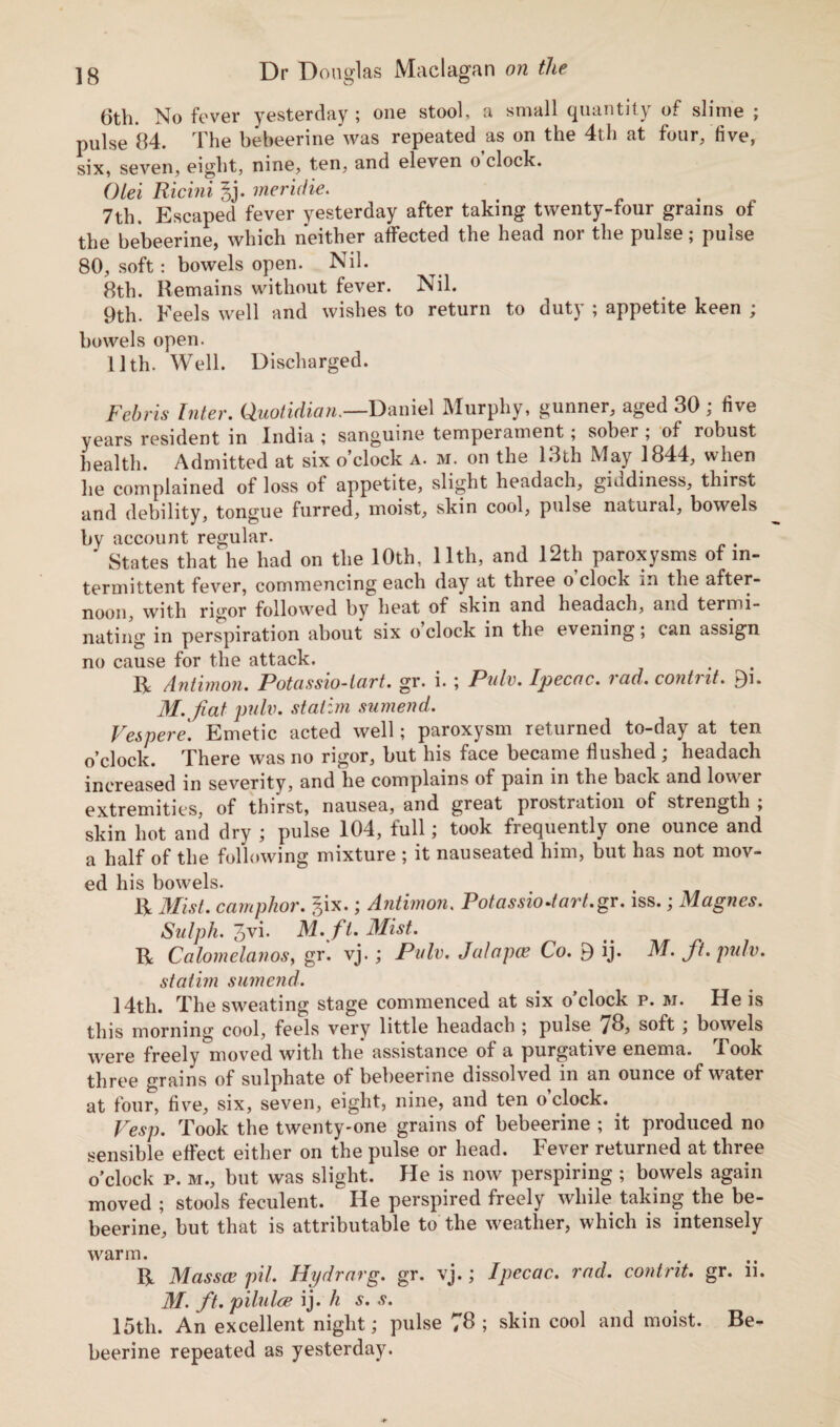 6th. No fever yesterday; one stool, a small quantity of slime ; pulse 84. The bebeerine was repeated as on the 4th at four,'five, six, seven, eight, nine, ten, and eleven o clock. Olei Ricini 5j- meridie. 7th. Escaped fever yesterday after taking twenty-four grains of the bebeerine, which neither affected the head nor the pulse; pulse 80, soft: bowels open. Nil. 8th. Remains without fever. Nil. 9th. Feels well and wishes to return to duty ; appetite keen ; bowels open. Uth. Well. Discharged. Febris Inter. Quotidian.—Daniel Murphy, gunner, aged 30 ; five years resident in India ; sanguine temperament; sober ; of robust health. Admitted at six o’clock a. m. on the 13th May 1844, when he complained of loss of appetite, slight headach, giddiness, thirst and debility, tongue furred, moist, skin cool, pulse natural, bowels by account regular. States that he had on the 10th, 11th, and 12th paroxysms of in¬ termittent fever, commencing each day at three o clock in the after¬ noon, with rigor followed by heat of skin and headach, and termi¬ nating in perspiration about six o clock in the evening; can assign no cause for the attack, R Antimon. Potassio-lart. gr. i. ; Pulv. Ipecac, vad. context. £)i. M. fiat pulv. stalim sumend. Vespere. Emetic acted well; paroxysm returned to-day at ten o’clock. There was no rigor, but his face became flushed ; headach increased in severity, and he complains of pain in the back and lower extremities, of thirst, nausea, and great prostration of strength ; skin hot and dry ; pulse 104, full; took frequently one ounce and a half of the following mixture ; it nauseated him, but has not mov¬ ed his bowels. R Mist, camphor, gix.; Antimon. PotassioAart.gr. iss.; Magnes. Sulph. 3vi. M. ft. Mist. R CalomelanoSy gr. vj.; Pulv. Jalapce Co. 9 ij. M. ft. pulv. statim sumend. 14th. The sweating stage commenced at six o’clock p. m. He is this morning cool, feels very little headach ; pulse /8, soft , bowels were freely moved with the assistance of a purgative enema. Took three grains of sulphate of bebeerine dissolved in an ounce of watei at four, five, six, seven, eight, nine, and ten o clock. Vesp. Took the twenty-one grains of bebeerine ; it produced no sensible effect either on the pulse or head. Fever returned at three o’clock p. m., but was slight. He is now perspiring ; bowels again moved ; stools feculent. He perspired freely while taking the be¬ beerine, but that is attributable to the weather, which is intensely warm. R Massce pil. Hxjdrarg. gr. vj.; Ipecac, rad. contrit. gr. u. M. ft. pilules ij. h s. s. 15th. An excellent night; pulse 78; skin cool and moist. Be¬ beerine repeated as yesterday.