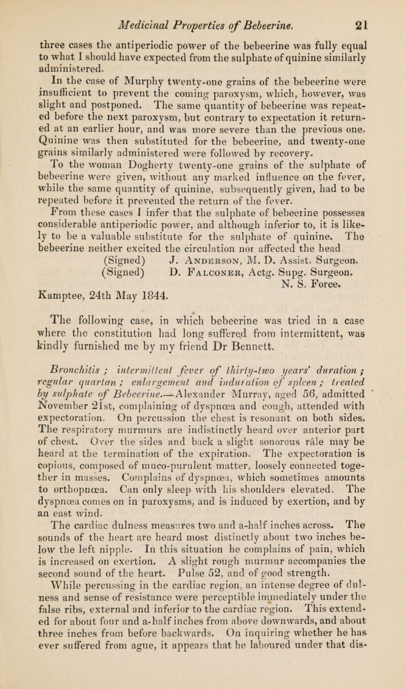 three cases the antiperiodic power of the bebeerine was fully equal to what I should have expected from the sulphate of quinine similarly administered. In the case of Murphy twenty-one grains of the bebeerine were insufficient to prevent the coming paroxysm, which, however, was slight and postponed. The same quantity of bebeerine was repeat¬ ed before the next paroxysm, but contrary to expectation it return¬ ed at an earlier hour, and was more severe than the previous one. Quinine was then substituted for the bebeerine, and twenty-one grains similarly administered were followed by recovery. To the woman Dogherty twenty-one grains of the sulphate of bebeerine were given, without any marked influence on the fever, while the same quantity of quinine, subsequently given, had to be repeated before it prevented the return of the fever. From these cases I infer that the sulphate of bebeerine possesses considerable antiperiodic power, and although inferior to, it is like¬ ly to be a valuable substitute for the sulphate of quinine. The bebeerine neither excited the circulation nor affected the head (Signed) J. Anderson, M. D. Assist. Surgeon. (Signed) D. Falconer, Actg. Supg. Surgeon. N. S. Force. Kamptee, 24th May 1844. The following case, in which bebeerine was tried in a case where the constitution had long suffered from intermittent, was kindly furnished me by my friend Dr Bennett. Bronchitis ; intermittent fever of thirty-two years’ duration • regular quartan; enlargement and induration of spleen ; treated by sulphate of Bebeerine.-—Alexander Murray, aged 56, admitted November 2lst, complaining of dyspnoea and cough, attended with expectoration. On percussion the chest is resonant on both sides. The respiratory murmurs are indistinctly heard over anterior part of chest. Over the sides and back a slight sonorous rale may be heard at the termination of the expiration. The expectoration is copious, composed of muco-purulent matter, loosely connected toge¬ ther in masses. Complains of dyspnoea, which sometimes amounts to orthopncea. Can only sleep with his shoulders elevated. The dyspnoea comes on in paroxysms, and is induced by exertion, and by an east wind. The cardiac dulness measures two and a-half inches across. The sounds of the heart are heard most distinctly about two inches be¬ low the left nipple. In this situation he complains of pain, which is increased on exertion. A slight rough murmur accompanies the second sound of the heart. Pulse 52, and of good strength. While percussing in the cardiac region, an intense degree of dul¬ ness and sense of resistance were perceptible immediately under the false ribs, external and inferior to the cardiac region. This extend¬ ed for about four and a-half inches from above downwards, and about three inches from before backwards. On inquiring whether he has ever suffered from ague, it appears that he laboured under that dis-