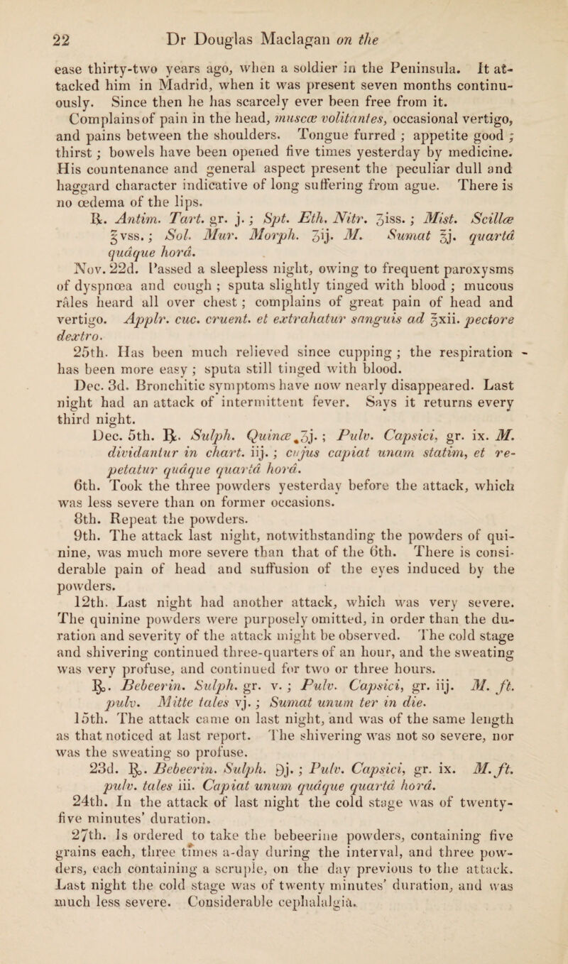 ease thirty-two years ago, when a soldier in the Peninsula. It at¬ tacked him in Madrid, when it was present seven months continu¬ ously. Since then he has scarcely ever been free from it. Complains of pain in the head, muscce volitantes, occasional vertigo, and pains between the shoulders. Tongue furred ; appetite good ; thirst; bowels have been opened five times yesterday by medicine. His countenance and general aspect present the peculiar dull and haggard character indicative of long suffering from ague. There is no oedema of the lips. 14. Antim. Tart. gr. j.; Spt. Eth. Nitr. 3iss. ; Mist. Scilia? 3 vss.; Sol. Mur. Morph. 3U- M. Sumat 3j. quarta qudque fiord. Nov. 22d. Passed a sleepless night, owing to frequent paroxysms of dyspnoea and cough ; sputa slightly tinged with blood ; mucous rales heard all over chest ; complains of great pain of head and vertigo. Applr. cue. cruent. et extrahatur sanguis ad ^xii. pectore dextro. 25th. Has been much relieved since cupping ; the respiration has been more easy ; sputa still tinged with blood. Dec. 3d. Bronchitic symptoms have now nearly disappeared. Last night had an attack of intermittent fever. Says it returns every third night. Dec. 5th. Ijt. Sulph. Quince#3j* ; Pule. Capsici, gr. ix. M. dividantur in chart, iij.; cujus capiat unam statim, et re- petatur qudque quarta hora. 6th. Took the three powders yesterday before the attack, which was less severe than on former occasions. 8th. Repeat the powders. 9th. The attack last night, notwithstanding the powders of qui¬ nine, was much more severe than that of the 6th. There is consi¬ derable pain of head and suffusion of the eyes induced by the powders. 12th. Last night had another attack, which was very severe. The quinine powders were purposely omitted, in order than the du¬ ration and severity of the attack might be observed. The cold stage and shivering continued three-quarters of an hour, and the sweating was very profuse, and continued for two or three hours. Ijo. Bebeerin. Sulph. gr. v. ; Pulv. Capsici, gr. iij. M. ft. pulv. Mitte tales vj.; Sumat unum ter in die. 15th. Die attack came on last night, and was of the same length as that noticed at last report. The shivering was not so severe, nor was the sweating so profuse. 23d. Ijo. Bebeerin. Sulph. 9j.; Pulv. Capsici, gr. ix. M.ft. pulv. tales iii. Capiat unum qudque quarta hora. 24th. In the attack of last night the cold stage was of twenty- five minutes’ duration. 27th. Is ordered to take the bebeerine powders, containing five grains each, three times a-day during the interval, and three pow¬ ders, each containing a scruple, on the day previous to the attack. Last night the cold stage was of twenty minutes’ duration, and was much less severe. Considerable cephalalgia.