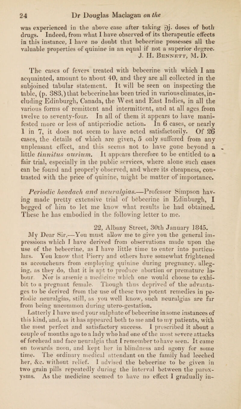 was experienced in the above case after taking 9j. doses of both drugs. Indeed, from what I have observed of its therapeutic effects in this instance, I have no doubt that bebeerine possesses all the valuable properties of quinine in an equal if not a superior degree. J. H. Bennett, M. D. The cases of fever5? treated with bebeerine with which I am acquainted, amount to about 40, and they are all collected in the subjoined tabular statement. It will be seen on inspecting the table, (p. 383,) that bebeerinehas been tried in various climates, in- eluding Edinburgh, Canada, the West and East Indies, in all the various forms of remittent and intermittent, and at all ages from twelve to seventy-four. In all of them it appears to have mani¬ fested more or less of anti periodic action. In 6 cases, or nearly 1 in 7, it does not seem to have acted satisfactorily. Of 26 cases, the details of which are given, 5 only suffered from any unpleasant effect, and this seems not to have gone beyond a little tinnitus aurium. It appears therefore to be entitled to a fair trial, especially in the public services, where alone such cases can be found and properly observed, and where its cheapness, con¬ trasted with the price of quinine, might be matter of importance. Periodic headach and neuralgias.—Professor Simpson hav¬ ing made pretty extensive trial of bebeerine in Edinburgh, I begged of him to let me know what results he had obtained. These he has embodied in the following letter to me. 22, Albany Street, 30th January 1845. My Dear Sir,—You must allow me to give you the general im¬ pressions which I have derived from observations made upon the use of the bebeerine, as I have little time to enter into particu¬ lars. You know that Piorry and others have somewhat frightened us accoucheurs from employing quinine during pregnancy, alleg¬ ing, as they do, that it is apt to produce abortion or premature la¬ bour. Nor is arsenic a medicine which one would choose to exhi¬ bit to a pregnant female. Though thus deprived of the advanta¬ ges to be derived from the use of these two potent remedies in pe¬ riodic neuralgias, still, as you well know, such neuralgias are far from being uncommon during utero-gestation. Latterly I have used your sulphate of bebeerine in some instances of this kind, and, as it has appeared both to me and to my patients, with the most perfect and satisfactory success. I prescribed it about a couple of months ago to a lady who had one of the most severe attacks of forehead and face neuralgia that I remember to have seen. It came on towards noon, and kept her in blindness and agony for some time. The ordinary medical attendant on the family had leeched her, &e. without relief. I advised the bebeerine to be given in two grain pills repeatedly during the interval between the parox¬ ysms. As the medicine seemed to have no effect I gradually in-