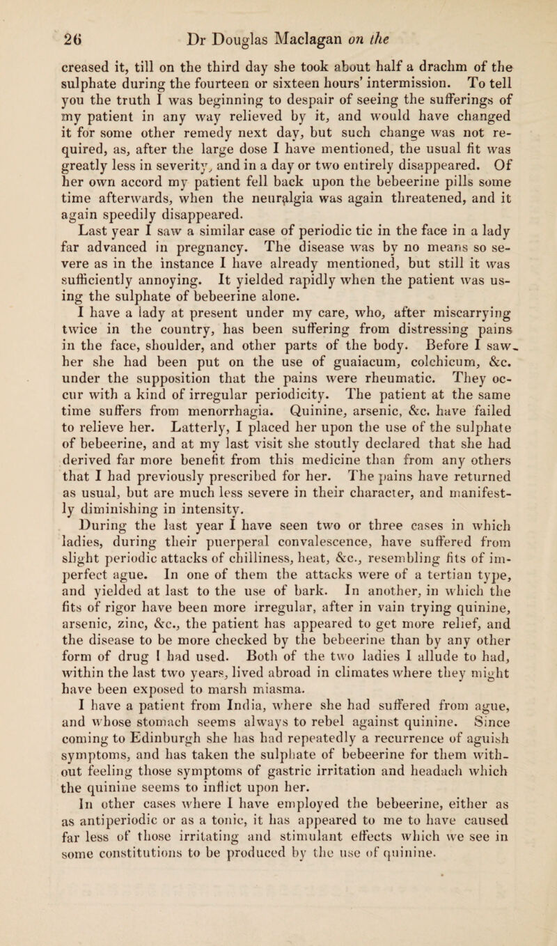 creased it, till on the third day she took about half a drachm of the sulphate during the fourteen or sixteen hours’ intermission. To tell you the truth I was beginning to despair of seeing the sufferings of my patient in any way relieved by it, and would have changed it for some other remedy next day, but such change was not re¬ quired, as, after the large dose I have mentioned, the usual fit was greatly less in severity, and in a day or two entirely disappeared. Of her own accord my patient fell back upon the bebeerine pills some time afterwards, when the neuralgia was again threatened, and it again speedily disappeared. Last year I saw a similar case of periodic tic in the face in a lady far advanced in pregnancy. The disease was by no means so se¬ vere as in the instance I have already mentioned, but still it was sufficiently annoying. It yielded rapidly when the patient was us¬ ing the sulphate of bebeerine alone. I have a lady at present under my care, who, after miscarrying twice in the country, has been suffering from distressing pains in the face, shoulder, and other parts of the body. Before I saw., her she had been put on the use of guaiacum, colchicum, &c. under the supposition that the pains were rheumatic. They oc¬ cur with a kind of irregular periodicity. The patient at the same time suffers from menorrhagia. Quinine, arsenic, &c. have failed to relieve her. Latterly, I placed her upon the use of the sulphate of bebeerine, and at my last visit she stoutly declared that she had derived far more benefit from this medicine than from any others that I had previously prescribed for her. The pains have returned as usual, but are much less severe in their character, and manifest¬ ly diminishing in intensity. During the lust year I have seen two or three cases in which ladies, during their puerperal convalescence, have suffered from slight periodic attacks of chilliness, heat, &c., resembling fits of im¬ perfect ague. In one of them the attacks were of a tertian type, and yielded at last to the use of bark. In another, in which the fits of rigor have been more irregular, after in vain trying quinine, arsenic, zinc, &c., the patient has appeared to get more relief, and the disease to be more checked by the bebeerine than by any other form of drug I had used. Both of the two ladies 1 allude to had, within the last two years, lived abroad in climates where they might have been exposed to marsh miasma. I have a patient from India, where she had suffered from ague, and whose stomach seems always to rebel against quinine. Since coming to Edinburgh she has had repeatedly a recurrence of aguish symptoms, and has taken the sulphate of bebeerine for them with¬ out feeling those symptoms of gastric irritation and headach which the quinine seems to inflict upon her. In other cases where I have employed the bebeerine, either as as antiperiodic or as a tonic, it has appeared to me to have caused far less of those irritating and stimulant effects which we see in some constitutions to be produced by the use of quinine.