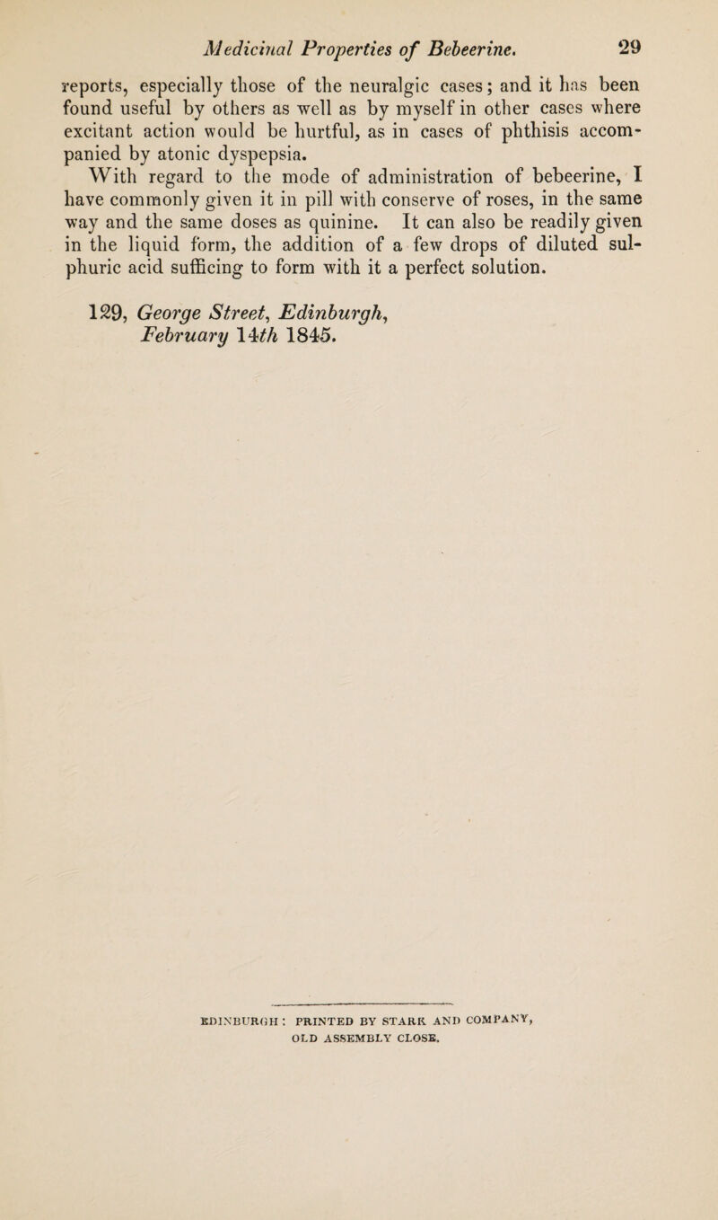 reports, especially those of the neuralgic cases; and it has been found useful by others as well as by myself in other cases where excitant action would be hurtful, as in cases of phthisis accom¬ panied by atonic dyspepsia. With regard to the mode of administration of bebeerine, I have commonly given it in pill with conserve of roses, in the same way and the same doses as quinine. It can also be readily given in the liquid form, the addition of a few drops of diluted sul¬ phuric acid sufficing to form with it a perfect solution. 129, George Street, Edinburgh, February 1 Mh 1845. EDINBURGH: PRINTED BY STARK ANI) COMPANY, OLD ASSEMBLY CLOSE.