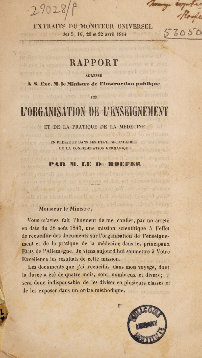 EXTRAITS MJ MONITEUR UNIVERSEL des 5, 16, 20 et 22 avril 1844 h~lù RAPPORT ADRESSÉ À S. Exe. M. le ministre de 5Tiistruetion nmhHijiie * SUR ET DE LA PRATIQUE DE LA MÉDECINE EN PRUSSE ET DANS LES ÉTATS SECONDAIRES DE LA CONFÉDÉRATION GERMANIQUE PAR M. SÆ »R HOËPEE Monsieur le Ministre, Vous m’aviez fait l’honneur de me confier, par un arrêté en date du 28 août 1843, une mission scientifique à l’effet de recueillir des documents sur l’organisation de l’enseigne¬ ment et de la pratique de la médecine dans les principaux Etats de l’Allemagne. Je viens aujourd’hui soumettre à Votre Excellence les résultats de cette mission. Les documents que j’ai recueillis dans mon voyage, dont la durée a été de quatre mois, sont nombreux et divers; il sera donc indispensable de les diviser en plusieurs classes et de les exposer dans un ordre méthodique.