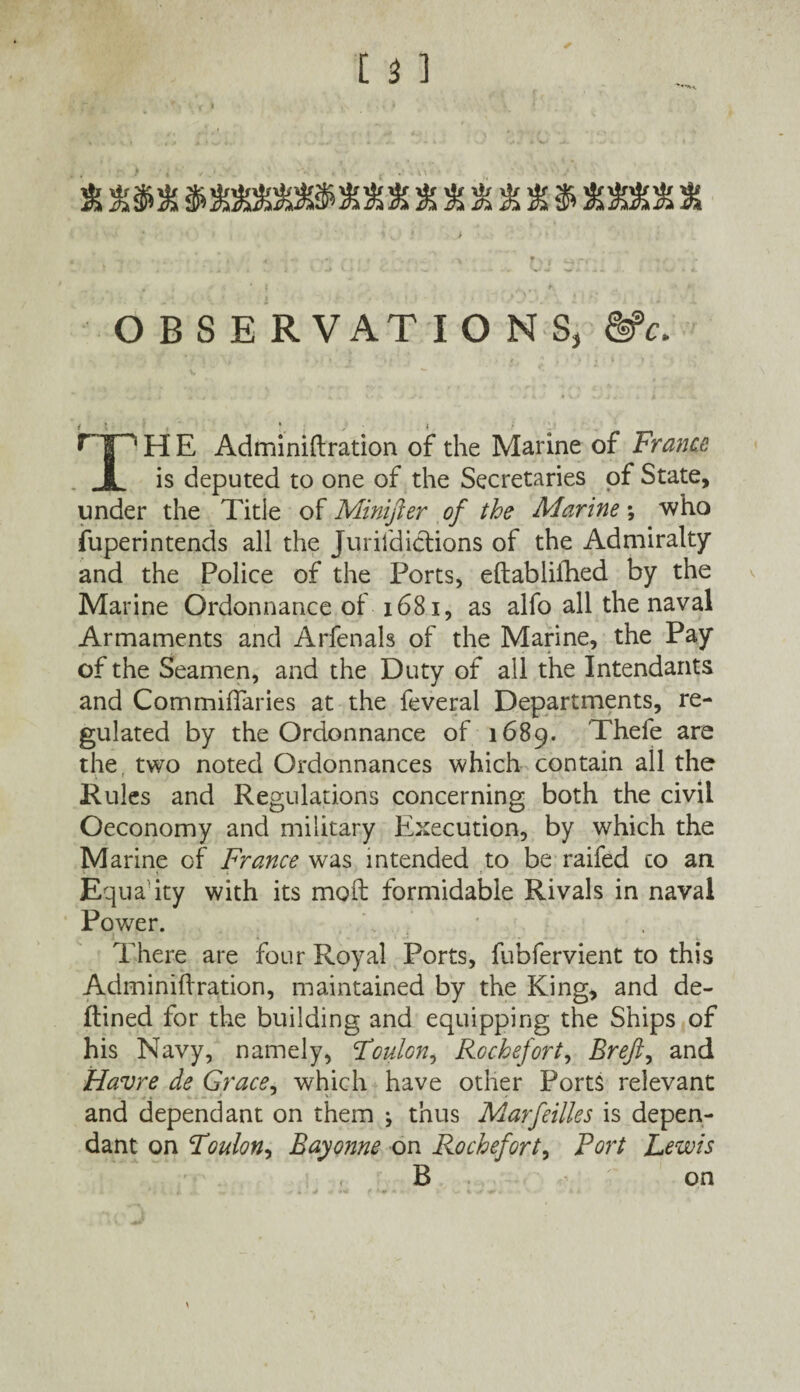 % *%SSiSi!3BM&*fL * % % & $ X O B S E R VAT IONS, &c. TH E Adminiftration of die Marine of France is deputed to one of the Secretaries of State, under the Title of Minijler of the Marine *, who fuperintends all the Jurisdictions of the Admiralty and the Police of the Ports, eftabliihed by the Marine Ordonnance of 1681, as alfo all the naval Armaments and Arfenals of the Marine, the Pay of the Seamen, and the Duty of all the Intendants and CommifTaries at the feveral Departments, re¬ gulated by the Ordonnance of 1689. Thefe are the two noted Ordonnances which contain all the Rules and Regulations concerning both the civil Oeconomy and military Execution, by which the Marine of France was intended to be raiftd co an Equaity with its moil formidable Rivals in naval Power. There are four Royal Ports, fubfervient to this Adminiftration, maintained by the King, and de- ftined for the building and equipping the Ships of his Navy, namely, Foulon, Rochefort, Breft, and Havre de Grace, which have other Ports relevant and dependant on them j thus Marfeilles is depen¬ dant on Foulon, Bayonne on Rochefort, Port Lewis B on