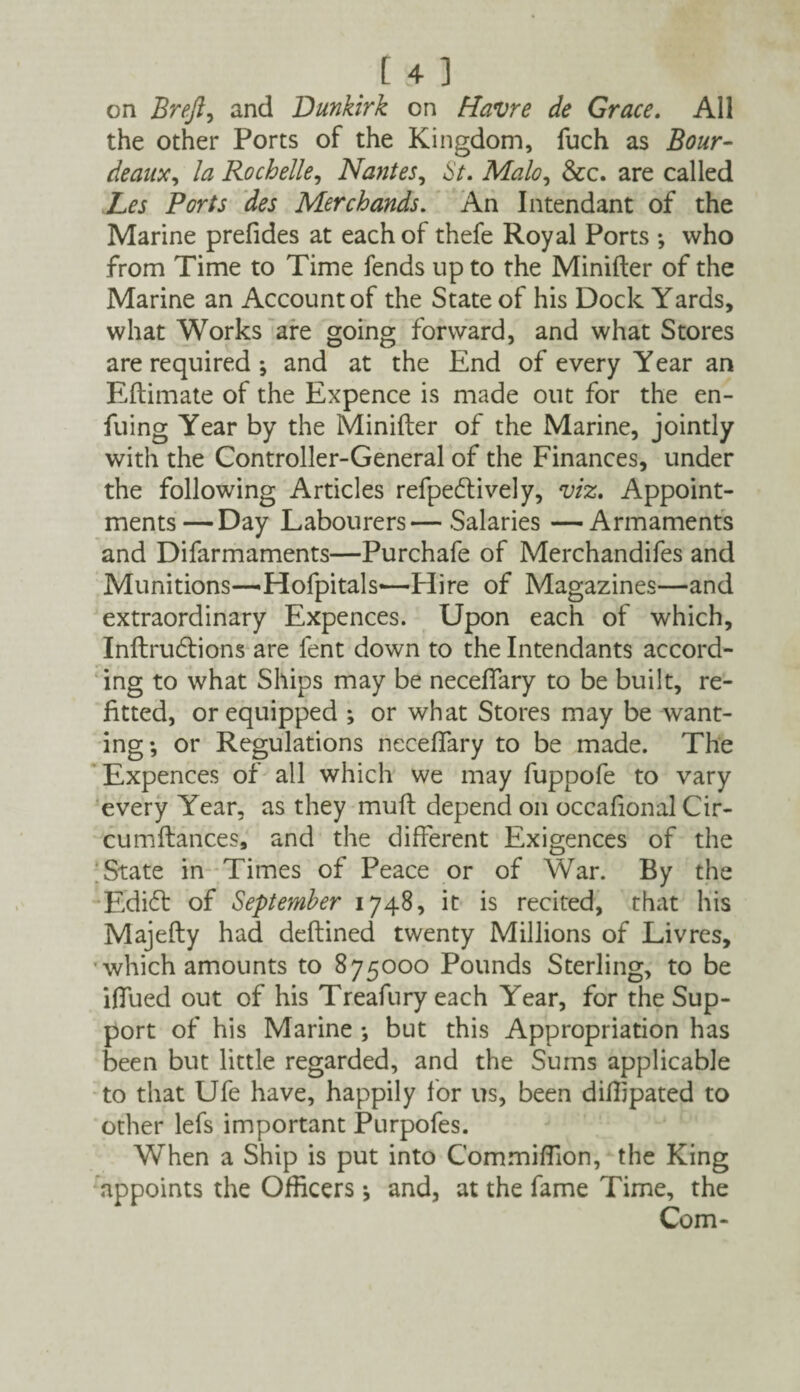 on Brejl, and Dunkirk on Havre de Grace. All the other Ports of the Kingdom, fuch as Bor¬ deaux, la Rochelle, Nantes, 6'^. Malo, &c. are called Xfi Ports des Merchands. An Intendant of the Marine prefides at each of thefe Royal Ports •, who from Time to Time fends up to the Minifter of the Marine an Account of the State of his Dock Yards, what Works are going forward, and what Stores are required ; and at the End of every Year an Eftimate of the Expence is made out for the en- fuing Year by the Minifter of the Marine, jointly with the Controller-General of the Finances, under the following Articles refpedlively, viz. Appoint¬ ments— Day Labourers—Salaries —Armaments and Difarmaments—Purchafe of Merchandifes and Munitions—Hofpitals—Hire of Magazines—and extraordinary Expences. Upon each of which, Inftrudtions are fent down to the Intendants accord¬ ing to what Ships may be neceflary to be built, re¬ fitted, or equipped ; or what Stores may be want¬ ing; or Regulations neceffary to be made. The Expences of all which we may fuppofe to vary every Year, as they muft depend on occafional Cir- cumftances, and the different Exigences of the State in Times of Peace or of War. By the E'didt of September 1748, it is recited, that his Majefty had deftined twenty Millions of Livres, which amounts to 875000 Pounds Sterling, to be iftued out of his Treafury each Year, for the Sup¬ port of his Marine ; but this Appropriation has been but little regarded, and the Sums applicable to that Ufe have, happily for us, been difiipated to other lefs important Purpofes. When a Ship is put into CommifTion, the King appoints the Officers *, and, at the fame Time, the Com-