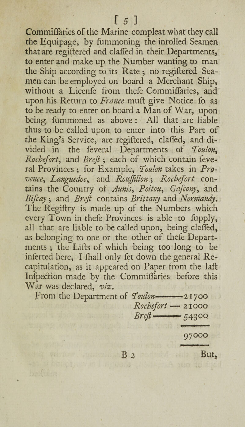 Commiflaries of the Marine compleat what they call the Equipage, by fummoning the inrolled Seamen that are regiftered and clafled in their Departments, to enter and make up the Number wanting to man the Ship according to its Rate *, no regiftered Sea¬ men can be employed on board a Merchant Ship, without a Licenfe from thefe Commiflaries, and upon his Return to France muft give Notice fo as to be ready to enter on board a Man of War, upon being fummoned as above : All that are liable thus to be called upon to enter into this Part of the King’s Service, are regiftered, clafled, and di¬ vided in the feveral Departments of Loulon, Rochefort, and Brejl; each of which contain feve¬ ral Provinces ; for Example, London takes in Pro- vence, Languedoc, and Roujfillon •, Rochefort con¬ tains the Country of Amis, Poitou, Gafcony, and Bifcay; and Breft contains Brittany and Normandy. The Regiftry is made up of the Numbers which every Town in thefe Provinces is able to fupply, all that are liable to be called upon, being clafled, as belonging to one or the other of thefe Depart¬ ments ; the Lifts of which being too long to be inferted here, I fliall only fet down the general Re¬ capitulation, as it appeared on Paper from the laft Infpedtion made by the Commiflaries before this War was declared, viz. From the Department of Loulon— 21700 Rochefort — 21000 Breft——5 4300 97000 But,